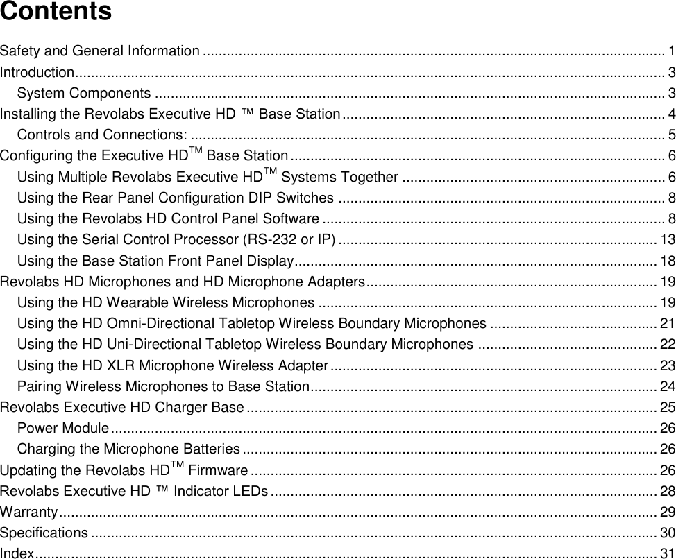   Contents Safety and General Information .................................................................................................................... 1 Introduction.................................................................................................................................................... 3 System Components ................................................................................................................................ 3 Installing the Revolabs Executive HD &trade; Base Station ................................................................................. 4 Controls and Connections: ....................................................................................................................... 5 Configuring the Executive HDTM Base Station .............................................................................................. 6 Using Multiple Revolabs Executive HDTM Systems Together .................................................................. 6 Using the Rear Panel Configuration DIP Switches .................................................................................. 8 Using the Revolabs HD Control Panel Software ...................................................................................... 8 Using the Serial Control Processor (RS-232 or IP) ................................................................................ 13 Using the Base Station Front Panel Display........................................................................................... 18 Revolabs HD Microphones and HD Microphone Adapters ......................................................................... 19 Using the HD Wearable Wireless Microphones ..................................................................................... 19 Using the HD Omni-Directional Tabletop Wireless Boundary Microphones .......................................... 21 Using the HD Uni-Directional Tabletop Wireless Boundary Microphones ............................................. 22 Using the HD XLR Microphone Wireless Adapter .................................................................................. 23 Pairing Wireless Microphones to Base Station....................................................................................... 24 Revolabs Executive HD Charger Base ....................................................................................................... 25 Power Module ......................................................................................................................................... 26 Charging the Microphone Batteries ........................................................................................................ 26 Updating the Revolabs HDTM Firmware ...................................................................................................... 26 Revolabs Executive HD &trade; Indicator LEDs ................................................................................................. 28 Warranty ...................................................................................................................................................... 29 Specifications .............................................................................................................................................. 30 Index ............................................................................................................................................................ 31 