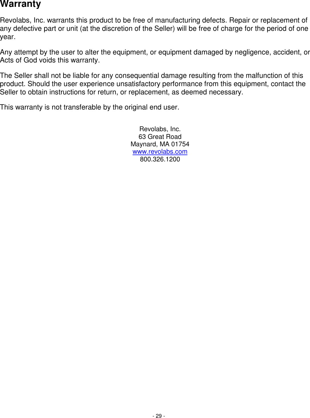 - 29 - Warranty Revolabs, Inc. warrants this product to be free of manufacturing defects. Repair or replacement of any defective part or unit (at the discretion of the Seller) will be free of charge for the period of one year. Any attempt by the user to alter the equipment, or equipment damaged by negligence, accident, or Acts of God voids this warranty. The Seller shall not be liable for any consequential damage resulting from the malfunction of this product. Should the user experience unsatisfactory performance from this equipment, contact the Seller to obtain instructions for return, or replacement, as deemed necessary. This warranty is not transferable by the original end user.  Revolabs, Inc. 63 Great Road Maynard, MA 01754 www.revolabs.com 800.326.1200  