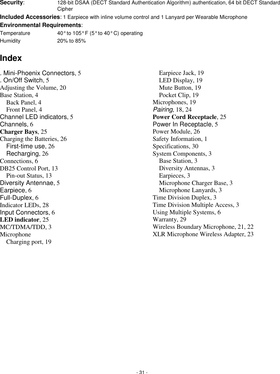 - 31 - Security:    128-bit DSAA (DECT Standard Authentication Algorithm) authentication, 64 bit DECT Standard Cipher Included Accessories: 1 Earpiece with inline volume control and 1 Lanyard per Wearable Microphone Environmental Requirements: Temperature      40&deg; to 105&deg; F (5&deg; to 40&deg; C) operating Humidity      20% to 85%   Index . Mini-Phoenix Connectors, 5 . On/Off Switch, 5 Adjusting the Volume, 20 Base Station, 4 Back Panel, 4 Front Panel, 4 Channel LED indicators, 5 Channels, 6 Charger Bays, 25 Charging the Batteries, 26 First-time use, 26 Recharging, 26 Connections, 6 DB25 Control Port, 13 Pin-out Status, 13 Diversity Antennae, 5 Earpiece, 6 Full-Duplex, 6 Indicator LEDs, 28 Input Connectors, 6 LED indicator, 25 MC/TDMA/TDD, 3 Microphone Charging port, 19 Earpiece Jack, 19 LED Display, 19 Mute Button, 19 Pocket Clip, 19 Microphones, 19 Pairing, 18, 24 Power Cord Receptacle, 25 Power In Receptacle, 5 Power Module, 26 Safety Information, 1 Specifications, 30 System Components, 3 Base Station, 3 Diversity Antennas, 3 Earpieces, 3 Microphone Charger Base, 3 Microphone Lanyards, 3 Time Division Duplex, 3 Time Division Multiple Access, 3 Using Multiple Systems, 6 Warranty, 29 Wireless Boundary Microphone, 21, 22 XLR Microphone Wireless Adapter, 23 