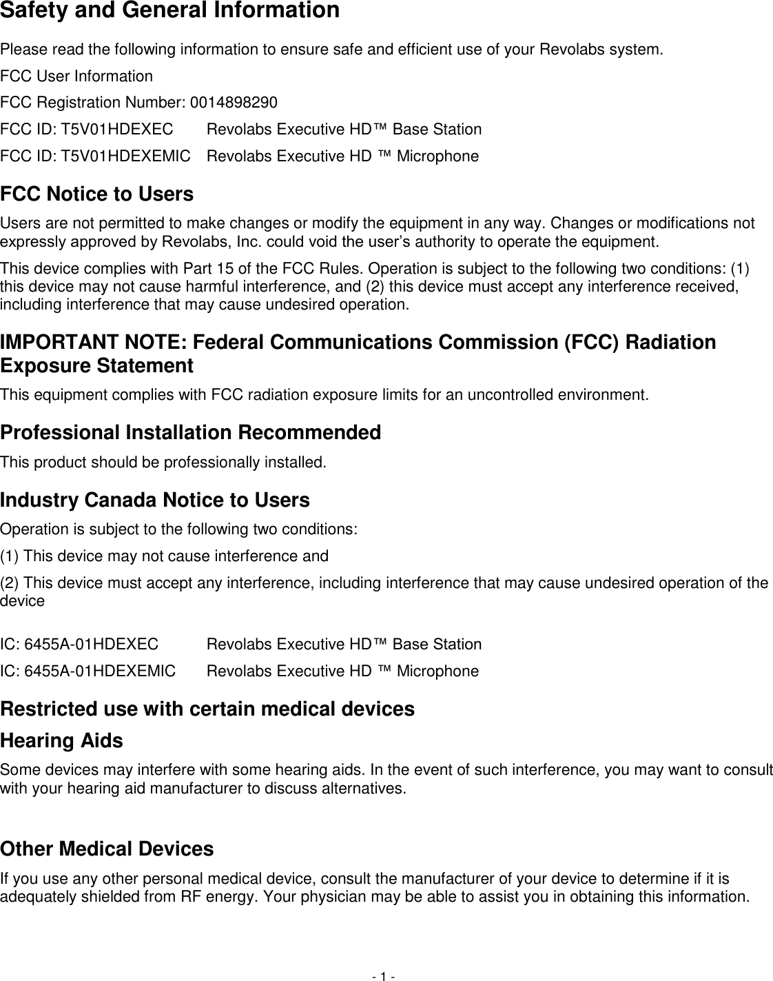     - 1 -   Safety and General Information Please read the following information to ensure safe and efficient use of your Revolabs system. FCC User Information FCC Registration Number: 0014898290 FCC ID: T5V01HDEXEC  Revolabs Executive HD&trade; Base Station FCC ID: T5V01HDEXEMIC  Revolabs Executive HD &trade; Microphone FCC Notice to Users Users are not permitted to make changes or modify the equipment in any way. Changes or modifications not expressly approved by Revolabs, Inc. could void the user&lsquo;s authority to operate the equipment.  This device complies with Part 15 of the FCC Rules. Operation is subject to the following two conditions: (1) this device may not cause harmful interference, and (2) this device must accept any interference received, including interference that may cause undesired operation. IMPORTANT NOTE: Federal Communications Commission (FCC) Radiation Exposure Statement This equipment complies with FCC radiation exposure limits for an uncontrolled environment. Professional Installation Recommended This product should be professionally installed. Industry Canada Notice to Users Operation is subject to the following two conditions:  (1) This device may not cause interference and  (2) This device must accept any interference, including interference that may cause undesired operation of the device   IC: 6455A-01HDEXEC   Revolabs Executive HD&trade; Base Station IC: 6455A-01HDEXEMIC   Revolabs Executive HD &trade; Microphone Restricted use with certain medical devices Hearing Aids Some devices may interfere with some hearing aids. In the event of such interference, you may want to consult with your hearing aid manufacturer to discuss alternatives.  Other Medical Devices If you use any other personal medical device, consult the manufacturer of your device to determine if it is adequately shielded from RF energy. Your physician may be able to assist you in obtaining this information.  