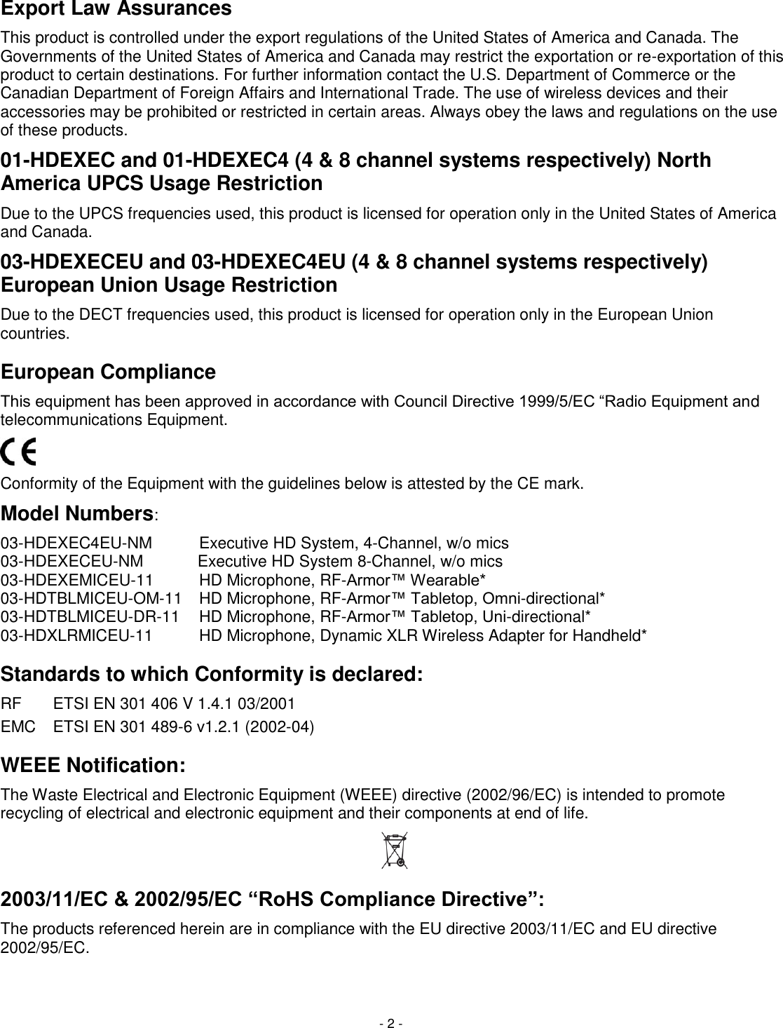 - 2 - Export Law Assurances This product is controlled under the export regulations of the United States of America and Canada. The Governments of the United States of America and Canada may restrict the exportation or re-exportation of this product to certain destinations. For further information contact the U.S. Department of Commerce or the Canadian Department of Foreign Affairs and International Trade. The use of wireless devices and their accessories may be prohibited or restricted in certain areas. Always obey the laws and regulations on the use of these products. 01-HDEXEC and 01-HDEXEC4 (4 &amp; 8 channel systems respectively) North America UPCS Usage Restriction Due to the UPCS frequencies used, this product is licensed for operation only in the United States of America and Canada. 03-HDEXECEU and 03-HDEXEC4EU (4 &amp; 8 channel systems respectively) European Union Usage Restriction Due to the DECT frequencies used, this product is licensed for operation only in the European Union countries. European Compliance This equipment has been approved in accordance with Council Directive 1999/5/EC ―Radio Equipment and telecommunications Equipment.  Conformity of the Equipment with the guidelines below is attested by the CE mark. Model Numbers: 03-HDEXEC4EU-NM Executive HD System, 4-Channel, w/o mics  03-HDEXECEU-NM Executive HD System 8-Channel, w/o mics 03-HDEXEMICEU-11 HD Microphone, RF-Armor&trade; Wearable*   03-HDTBLMICEU-OM-11 HD Microphone, RF-Armor&trade; Tabletop, Omni-directional*  03-HDTBLMICEU-DR-11 HD Microphone, RF-Armor&trade; Tabletop, Uni-directional*  03-HDXLRMICEU-11 HD Microphone, Dynamic XLR Wireless Adapter for Handheld*  Standards to which Conformity is declared: RF  ETSI EN 301 406 V 1.4.1 03/2001 EMC  ETSI EN 301 489-6 v1.2.1 (2002-04) WEEE Notification: The Waste Electrical and Electronic Equipment (WEEE) directive (2002/96/EC) is intended to promote recycling of electrical and electronic equipment and their components at end of life.  2003/11/EC &amp; 2002/95/EC &ldquo;RoHS Compliance Directive&rdquo;: The products referenced herein are in compliance with the EU directive 2003/11/EC and EU directive 2002/95/EC.  