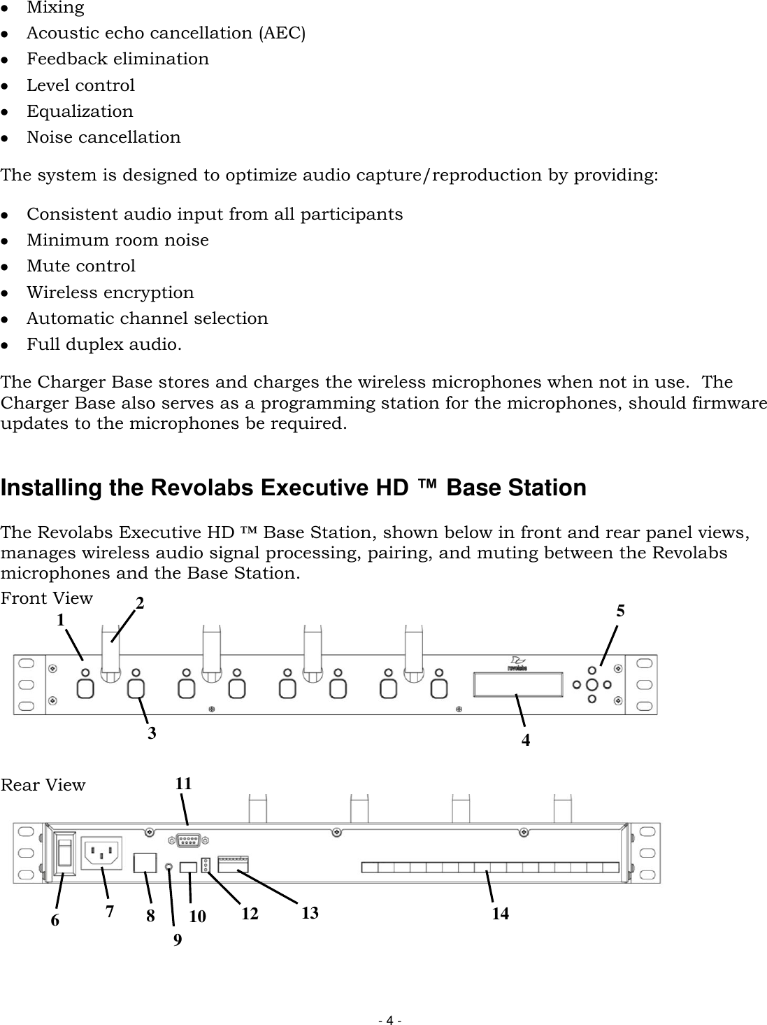 - 4 -  Mixing  Acoustic echo cancellation (AEC)  Feedback elimination  Level control  Equalization  Noise cancellation The system is designed to optimize audio capture/reproduction by providing:  Consistent audio input from all participants   Minimum room noise   Mute control  Wireless encryption  Automatic channel selection  Full duplex audio.  The Charger Base stores and charges the wireless microphones when not in use.  The Charger Base also serves as a programming station for the microphones, should firmware updates to the microphones be required.   Installing the Revolabs Executive HD &trade; Base Station   The Revolabs Executive HD &trade; Base Station, shown below in front and rear panel views, manages wireless audio signal processing, pairing, and muting between the Revolabs microphones and the Base Station. Front View   Rear View   1 2 3 4 5 6 7 8 11 10 12 13 14 9 