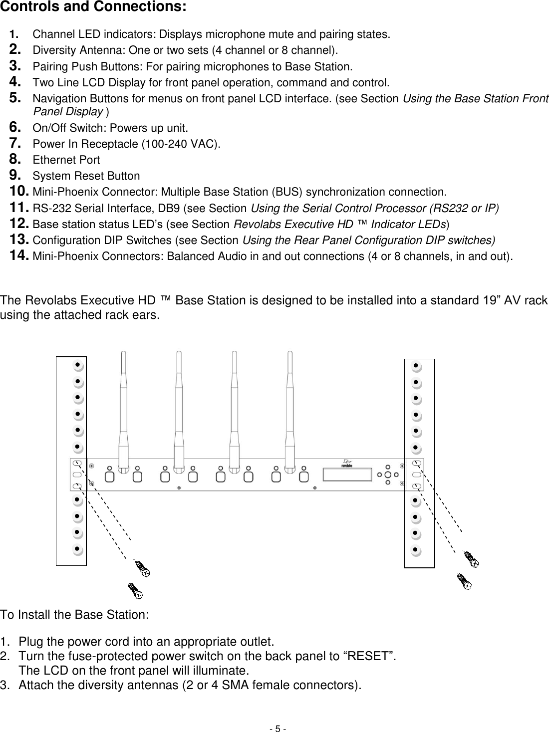 - 5 - Controls and Connections:  1. Channel LED indicators: Displays microphone mute and pairing states. 2. Diversity Antenna: One or two sets (4 channel or 8 channel). 3. Pairing Push Buttons: For pairing microphones to Base Station.   4. Two Line LCD Display for front panel operation, command and control. 5. Navigation Buttons for menus on front panel LCD interface. (see Section Using the Base Station Front Panel Display ) 6. On/Off Switch: Powers up unit. 7. Power In Receptacle (100-240 VAC). 8. Ethernet Port 9. System Reset Button 10. Mini-Phoenix Connector: Multiple Base Station (BUS) synchronization connection. 11. RS-232 Serial Interface, DB9 (see Section Using the Serial Control Processor (RS232 or IP) 12. Base station status LED&lsquo;s (see Section Revolabs Executive HD &trade; Indicator LEDs) 13. Configuration DIP Switches (see Section Using the Rear Panel Configuration DIP switches) 14. Mini-Phoenix Connectors: Balanced Audio in and out connections (4 or 8 channels, in and out).  The Revolabs Executive HD &trade; Base Station is designed to be installed into a standard 19‖ AV rack using the attached rack ears. To Install the Base Station: 1.  Plug the power cord into an appropriate outlet. 2.  Turn the fuse-protected power switch on the back panel to ―RESET‖.    The LCD on the front panel will illuminate.  3.  Attach the diversity antennas (2 or 4 SMA female connectors).  