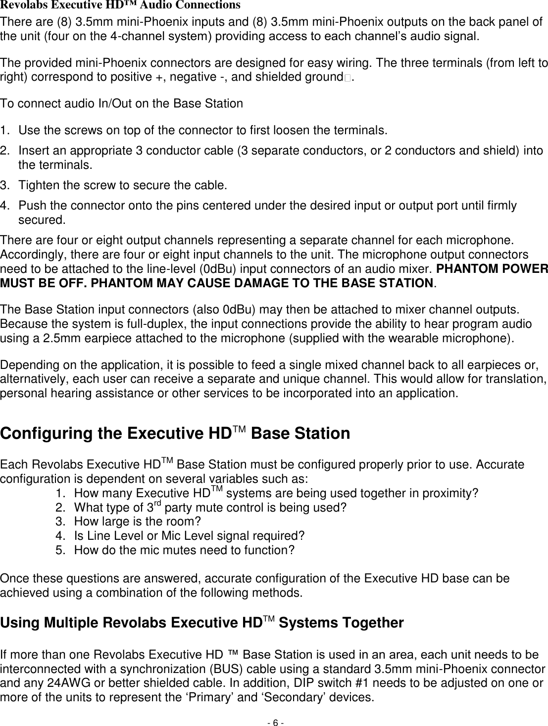 - 6 - Revolabs Executive HD&trade; Audio Connections There are (8) 3.5mm mini-Phoenix inputs and (8) 3.5mm mini-Phoenix outputs on the back panel of the unit (four on the 4-channel system) providing access to each channel&lsquo;s audio signal.  The provided mini-Phoenix connectors are designed for easy wiring. The three terminals (from left to right) correspond to positive +, negative -, and shielded ground .  To connect audio In/Out on the Base Station 1.  Use the screws on top of the connector to first loosen the terminals. 2.  Insert an appropriate 3 conductor cable (3 separate conductors, or 2 conductors and shield) into the terminals. 3.  Tighten the screw to secure the cable. 4.  Push the connector onto the pins centered under the desired input or output port until firmly secured. There are four or eight output channels representing a separate channel for each microphone. Accordingly, there are four or eight input channels to the unit. The microphone output connectors need to be attached to the line-level (0dBu) input connectors of an audio mixer. PHANTOM POWER MUST BE OFF. PHANTOM MAY CAUSE DAMAGE TO THE BASE STATION. The Base Station input connectors (also 0dBu) may then be attached to mixer channel outputs. Because the system is full-duplex, the input connections provide the ability to hear program audio using a 2.5mm earpiece attached to the microphone (supplied with the wearable microphone).  Depending on the application, it is possible to feed a single mixed channel back to all earpieces or, alternatively, each user can receive a separate and unique channel. This would allow for translation, personal hearing assistance or other services to be incorporated into an application.   Configuring the Executive HDTM Base Station  Each Revolabs Executive HDTM Base Station must be configured properly prior to use. Accurate configuration is dependent on several variables such as: 1.  How many Executive HDTM systems are being used together in proximity? 2.  What type of 3rd party mute control is being used? 3.  How large is the room? 4.  Is Line Level or Mic Level signal required? 5.  How do the mic mutes need to function?  Once these questions are answered, accurate configuration of the Executive HD base can be achieved using a combination of the following methods.  Using Multiple Revolabs Executive HDTM Systems Together  If more than one Revolabs Executive HD &trade; Base Station is used in an area, each unit needs to be interconnected with a synchronization (BUS) cable using a standard 3.5mm mini-Phoenix connector and any 24AWG or better shielded cable. In addition, DIP switch #1 needs to be adjusted on one or more of the units to represent the ‗Primary&lsquo; and ‗Secondary&lsquo; devices.  