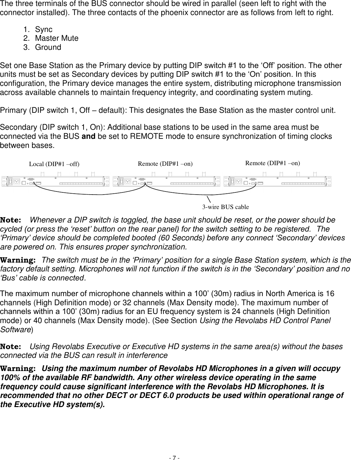 - 7 - The three terminals of the BUS connector should be wired in parallel (seen left to right with the connector installed). The three contacts of the phoenix connector are as follows from left to right. 1.  Sync 2.  Master Mute 3.  Ground  Set one Base Station as the Primary device by putting DIP switch #1 to the ‗Off&lsquo; position. The other units must be set as Secondary devices by putting DIP switch #1 to the ‗On&lsquo; position. In this configuration, the Primary device manages the entire system, distributing microphone transmission across available channels to maintain frequency integrity, and coordinating system muting.   Primary (DIP switch 1, Off &ndash; default): This designates the Base Station as the master control unit.  Secondary (DIP switch 1, On): Additional base stations to be used in the same area must be connected via the BUS and be set to REMOTE mode to ensure synchronization of timing clocks between bases.     Note:  Whenever a DIP switch is toggled, the base unit should be reset, or the power should be cycled (or press the &bdquo;reset‟ button on the rear panel) for the switch setting to be registered.  The &bdquo;Primary‟ device should be completed booted (60 Seconds) before any connect &bdquo;Secondary‟ devices are powered on. This ensures proper synchronization. Warning:  The switch must be in the &bdquo;Primary‟ position for a single Base Station system, which is the factory default setting. Microphones will not function if the switch is in the &bdquo;Secondary‟ position and no &bdquo;Bus‟ cable is connected. The maximum number of microphone channels within a 100&lsquo; (30m) radius in North America is 16 channels (High Definition mode) or 32 channels (Max Density mode). The maximum number of channels within a 100&lsquo; (30m) radius for an EU frequency system is 24 channels (High Definition mode) or 40 channels (Max Density mode). (See Section Using the Revolabs HD Control Panel Software) Note:  Using Revolabs Executive or Executive HD systems in the same area(s) without the bases connected via the BUS can result in interference  Warning:  Using the maximum number of Revolabs HD Microphones in a given will occupy 100% of the available RF bandwidth. Any other wireless device operating in the same frequency could cause significant interference with the Revolabs HD Microphones. It is recommended that no other DECT or DECT 6.0 products be used within operational range of the Executive HD system(s).    Local (DIP#1 &ndash;off) Remote (DIP#1 &ndash;on) Remote (DIP#1 &ndash;on) 3-wire BUS cable 