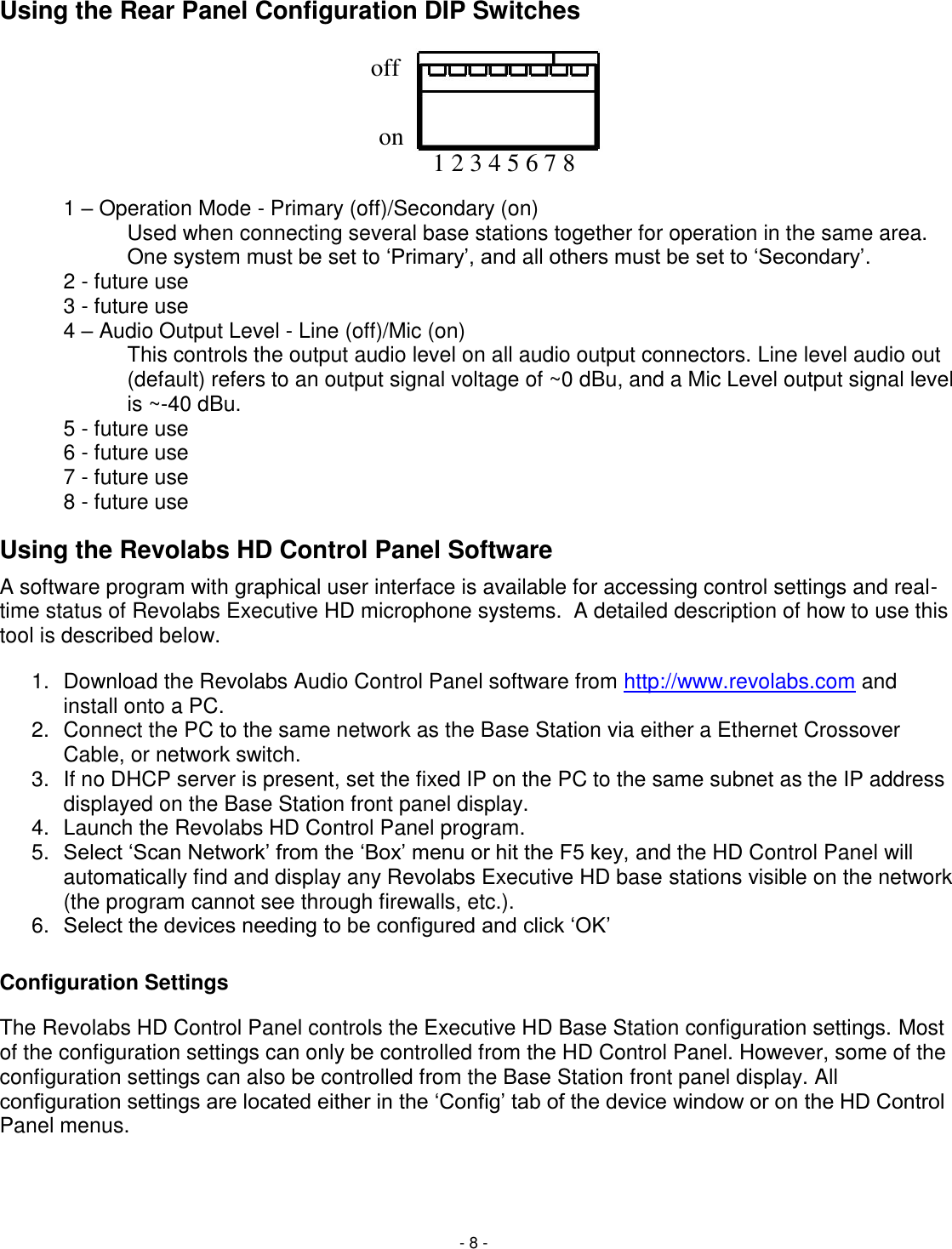 - 8 - 1 2 3 4 5 6 7 8 on off Using the Rear Panel Configuration DIP Switches        1 &ndash; Operation Mode - Primary (off)/Secondary (on) Used when connecting several base stations together for operation in the same area. One system must be set to ‗Primary&lsquo;, and all others must be set to ‗Secondary&lsquo;. 2 - future use 3 - future use 4 &ndash; Audio Output Level - Line (off)/Mic (on)  This controls the output audio level on all audio output connectors. Line level audio out (default) refers to an output signal voltage of ~0 dBu, and a Mic Level output signal level is ~-40 dBu. 5 - future use 6 - future use 7 - future use 8 - future use Using the Revolabs HD Control Panel Software A software program with graphical user interface is available for accessing control settings and real-time status of Revolabs Executive HD microphone systems.  A detailed description of how to use this tool is described below. 1.  Download the Revolabs Audio Control Panel software from http://www.revolabs.com and install onto a PC.  2.  Connect the PC to the same network as the Base Station via either a Ethernet Crossover Cable, or network switch.  3.  If no DHCP server is present, set the fixed IP on the PC to the same subnet as the IP address displayed on the Base Station front panel display.  4.  Launch the Revolabs HD Control Panel program. 5. Select ‗Scan Network&lsquo; from the ‗Box&lsquo; menu or hit the F5 key, and the HD Control Panel will automatically find and display any Revolabs Executive HD base stations visible on the network (the program cannot see through firewalls, etc.). 6. Select the devices needing to be configured and click ‗OK&lsquo; Configuration Settings The Revolabs HD Control Panel controls the Executive HD Base Station configuration settings. Most of the configuration settings can only be controlled from the HD Control Panel. However, some of the configuration settings can also be controlled from the Base Station front panel display. All configuration settings are located either in the ‗Config&lsquo; tab of the device window or on the HD Control Panel menus.    