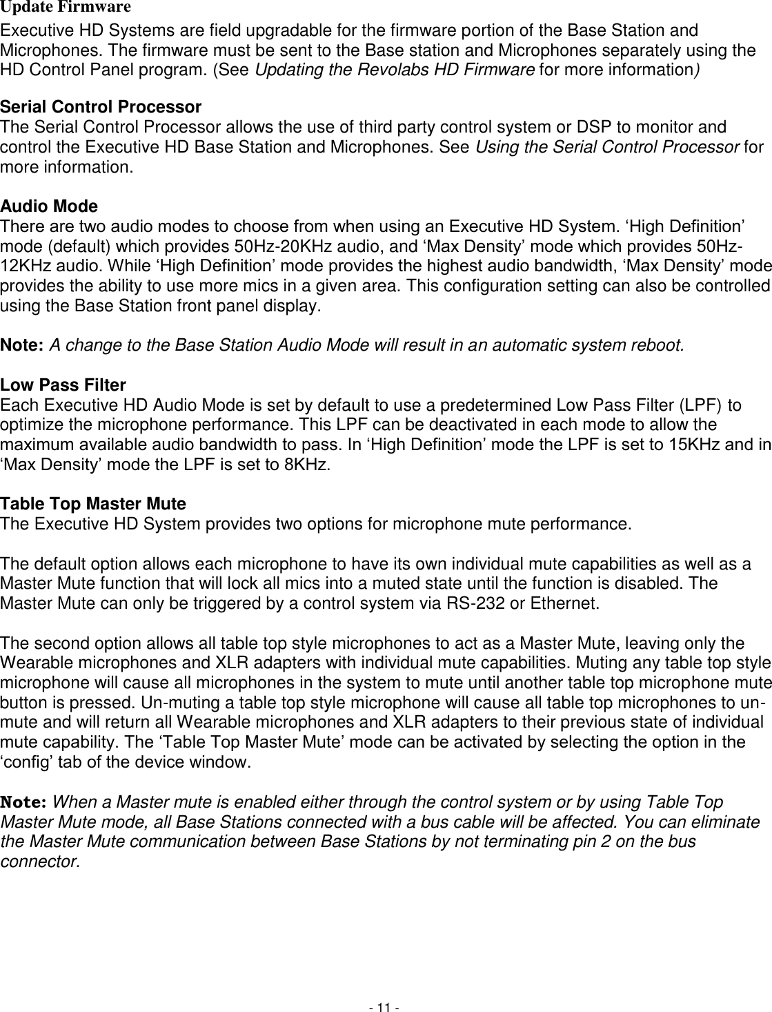 - 11 - Update Firmware Executive HD Systems are field upgradable for the firmware portion of the Base Station and Microphones. The firmware must be sent to the Base station and Microphones separately using the HD Control Panel program. (See Updating the Revolabs HD Firmware for more information) Serial Control Processor The Serial Control Processor allows the use of third party control system or DSP to monitor and control the Executive HD Base Station and Microphones. See Using the Serial Control Processor for more information.  Audio Mode There are two audio modes to choose from when using an Executive HD System. ‗High Definition&lsquo; mode (default) which provides 50Hz-20KHz audio, and ‗Max Density&lsquo; mode which provides 50Hz-12KHz audio. While ‗High Definition&lsquo; mode provides the highest audio bandwidth, ‗Max Density&lsquo; mode provides the ability to use more mics in a given area. This configuration setting can also be controlled using the Base Station front panel display.  Note: A change to the Base Station Audio Mode will result in an automatic system reboot.  Low Pass Filter Each Executive HD Audio Mode is set by default to use a predetermined Low Pass Filter (LPF) to optimize the microphone performance. This LPF can be deactivated in each mode to allow the maximum available audio bandwidth to pass. In ‗High Definition&lsquo; mode the LPF is set to 15KHz and in ‗Max Density&lsquo; mode the LPF is set to 8KHz.   Table Top Master Mute The Executive HD System provides two options for microphone mute performance.   The default option allows each microphone to have its own individual mute capabilities as well as a Master Mute function that will lock all mics into a muted state until the function is disabled. The Master Mute can only be triggered by a control system via RS-232 or Ethernet.   The second option allows all table top style microphones to act as a Master Mute, leaving only the Wearable microphones and XLR adapters with individual mute capabilities. Muting any table top style microphone will cause all microphones in the system to mute until another table top microphone mute button is pressed. Un-muting a table top style microphone will cause all table top microphones to un-mute and will return all Wearable microphones and XLR adapters to their previous state of individual mute capability. The ‗Table Top Master Mute&lsquo; mode can be activated by selecting the option in the ‗config&lsquo; tab of the device window.  Note: When a Master mute is enabled either through the control system or by using Table Top Master Mute mode, all Base Stations connected with a bus cable will be affected. You can eliminate the Master Mute communication between Base Stations by not terminating pin 2 on the bus connector.      