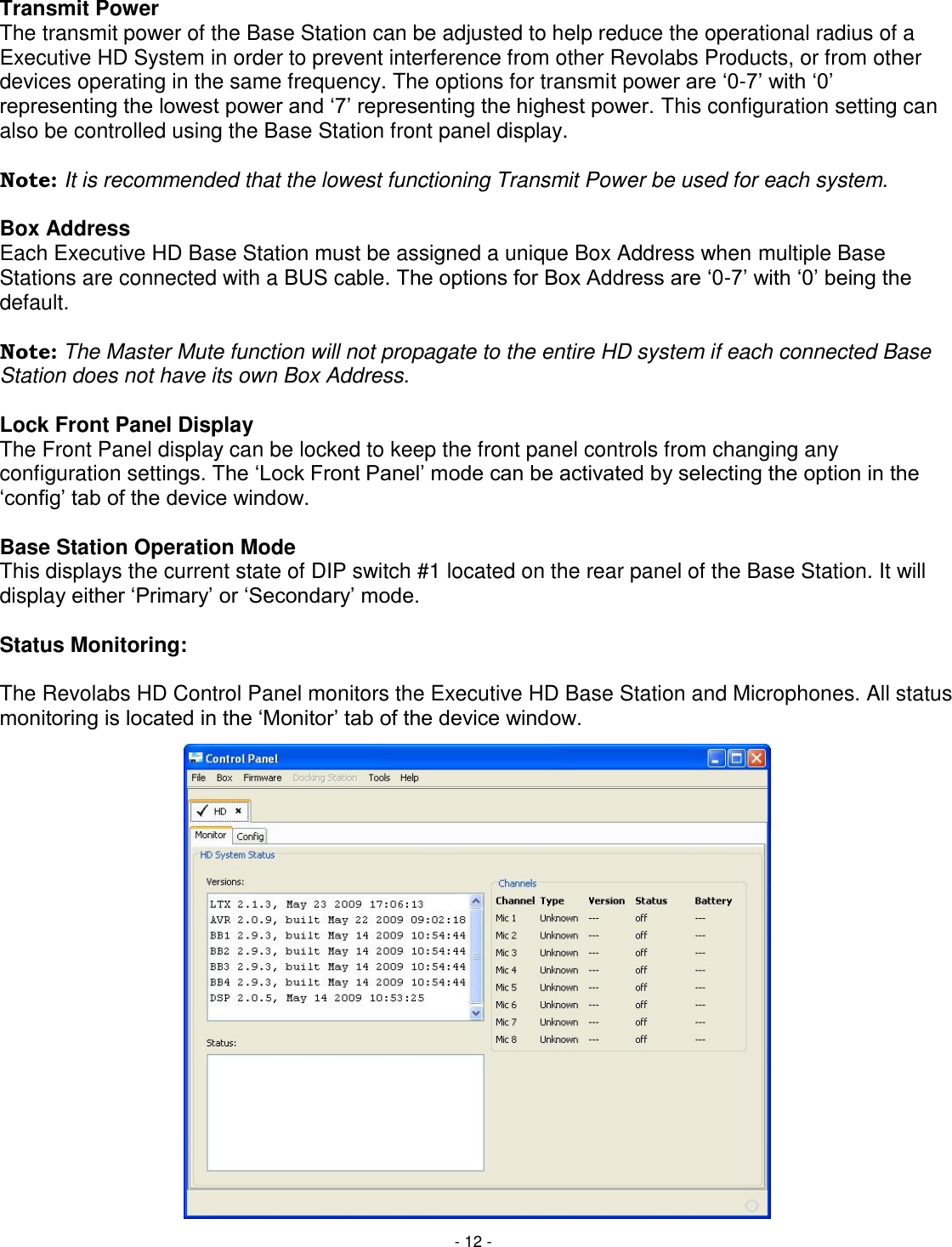 - 12 - Transmit Power The transmit power of the Base Station can be adjusted to help reduce the operational radius of a Executive HD System in order to prevent interference from other Revolabs Products, or from other devices operating in the same frequency. The options for transmit power are ‗0-7&lsquo; with ‗0&lsquo; representing the lowest power and ‗7&lsquo; representing the highest power. This configuration setting can also be controlled using the Base Station front panel display.  Note: It is recommended that the lowest functioning Transmit Power be used for each system.  Box Address Each Executive HD Base Station must be assigned a unique Box Address when multiple Base Stations are connected with a BUS cable. The options for Box Address are ‗0-7&lsquo; with ‗0&lsquo; being the default.   Note: The Master Mute function will not propagate to the entire HD system if each connected Base Station does not have its own Box Address.   Lock Front Panel Display The Front Panel display can be locked to keep the front panel controls from changing any configuration settings. The ‗Lock Front Panel&lsquo; mode can be activated by selecting the option in the ‗config&lsquo; tab of the device window.  Base Station Operation Mode This displays the current state of DIP switch #1 located on the rear panel of the Base Station. It will display either ‗Primary&lsquo; or ‗Secondary&lsquo; mode.  Status Monitoring:  The Revolabs HD Control Panel monitors the Executive HD Base Station and Microphones. All status monitoring is located in the ‗Monitor&lsquo; tab of the device window.                    