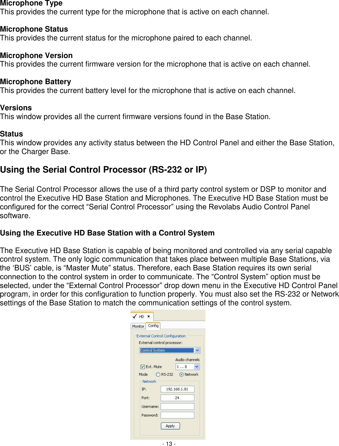 - 13 - Microphone Type This provides the current type for the microphone that is active on each channel.   Microphone Status This provides the current status for the microphone paired to each channel.   Microphone Version This provides the current firmware version for the microphone that is active on each channel.   Microphone Battery This provides the current battery level for the microphone that is active on each channel.  Versions This window provides all the current firmware versions found in the Base Station.   Status This window provides any activity status between the HD Control Panel and either the Base Station, or the Charger Base.  Using the Serial Control Processor (RS-232 or IP)  The Serial Control Processor allows the use of a third party control system or DSP to monitor and control the Executive HD Base Station and Microphones. The Executive HD Base Station must be configured for the correct ―Serial Control Processor‖ using the Revolabs Audio Control Panel software.   Using the Executive HD Base Station with a Control System  The Executive HD Base Station is capable of being monitored and controlled via any serial capable control system. The only logic communication that takes place between multiple Base Stations, via the ‗BUS&lsquo; cable, is ―Master Mute‖ status. Therefore, each Base Station requires its own serial connection to the control system in order to communicate. The ―Control System‖ option must be selected, under the ―External Control Processor‖ drop down menu in the Executive HD Control Panel program, in order for this configuration to function properly. You must also set the RS-232 or Network settings of the Base Station to match the communication settings of the control system.             