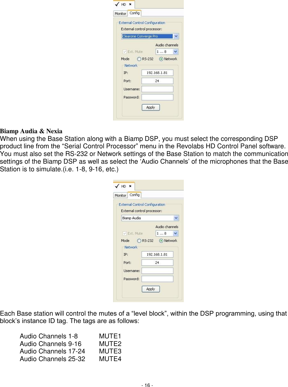 - 16 -                  Biamp Audia &amp; Nexia When using the Base Station along with a Biamp DSP, you must select the corresponding DSP product line from the ―Serial Control Processor‖ menu in the Revolabs HD Control Panel software. You must also set the RS-232 or Network settings of the Base Station to match the communication settings of the Biamp DSP as well as select the ‗Audio Channels&lsquo; of the microphones that the Base Station is to simulate.(i.e. 1-8, 9-16, etc.)                    Each Base station will control the mutes of a ―level block‖, within the DSP programming, using that block&lsquo;s instance ID tag. The tags are as follows:  Audio Channels 1-8   MUTE1   Audio Channels 9-16  MUTE2   Audio Channels 17-24  MUTE3   Audio Channels 25-32  MUTE4  
