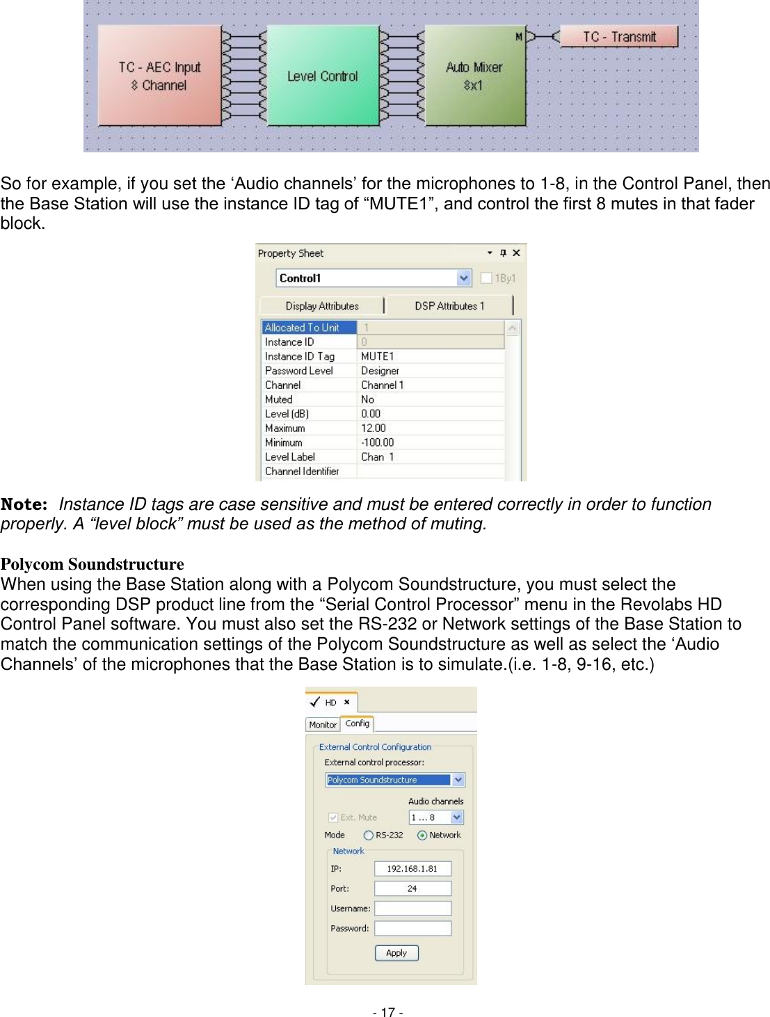 - 17 -          So for example, if you set the ‗Audio channels&lsquo; for the microphones to 1-8, in the Control Panel, then the Base Station will use the instance ID tag of ―MUTE1‖, and control the first 8 mutes in that fader block.              Note:  Instance ID tags are case sensitive and must be entered correctly in order to function properly. A &ldquo;level block&rdquo; must be used as the method of muting.  Polycom Soundstructure When using the Base Station along with a Polycom Soundstructure, you must select the corresponding DSP product line from the ―Serial Control Processor‖ menu in the Revolabs HD Control Panel software. You must also set the RS-232 or Network settings of the Base Station to match the communication settings of the Polycom Soundstructure as well as select the ‗Audio Channels&lsquo; of the microphones that the Base Station is to simulate.(i.e. 1-8, 9-16, etc.)                 