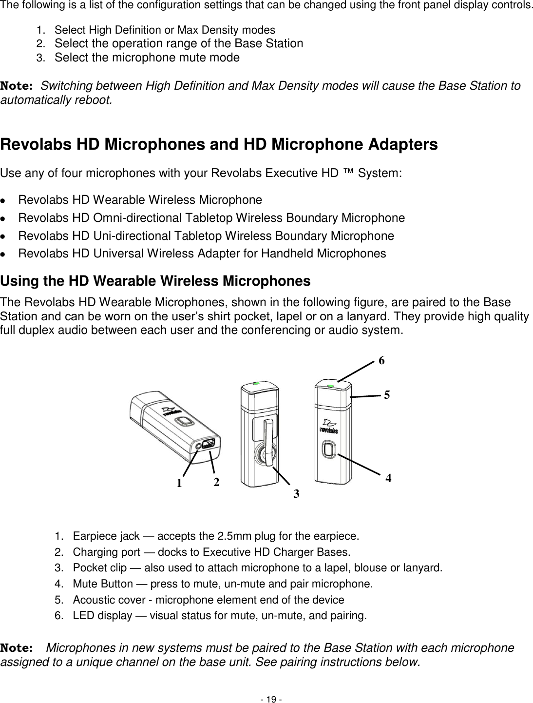 - 19 -  The following is a list of the configuration settings that can be changed using the front panel display controls.  1.  Select High Definition or Max Density modes  2. Select the operation range of the Base Station 3. Select the microphone mute mode  Note:  Switching between High Definition and Max Density modes will cause the Base Station to automatically reboot.   Revolabs HD Microphones and HD Microphone Adapters Use any of four microphones with your Revolabs Executive HD &trade; System:   Revolabs HD Wearable Wireless Microphone   Revolabs HD Omni-directional Tabletop Wireless Boundary Microphone   Revolabs HD Uni-directional Tabletop Wireless Boundary Microphone   Revolabs HD Universal Wireless Adapter for Handheld Microphones Using the HD Wearable Wireless Microphones The Revolabs HD Wearable Microphones, shown in the following figure, are paired to the Base Station and can be worn on the user&lsquo;s shirt pocket, lapel or on a lanyard. They provide high quality full duplex audio between each user and the conferencing or audio system.    1.  Earpiece jack &mdash; accepts the 2.5mm plug for the earpiece. 2.  Charging port &mdash; docks to Executive HD Charger Bases. 3.  Pocket clip &mdash; also used to attach microphone to a lapel, blouse or lanyard. 4.  Mute Button &mdash; press to mute, un-mute and pair microphone. 5.  Acoustic cover - microphone element end of the device 6.  LED display &mdash; visual status for mute, un-mute, and pairing.  Note:  Microphones in new systems must be paired to the Base Station with each microphone assigned to a unique channel on the base unit. See pairing instructions below. 4 6 5 3 2 1 