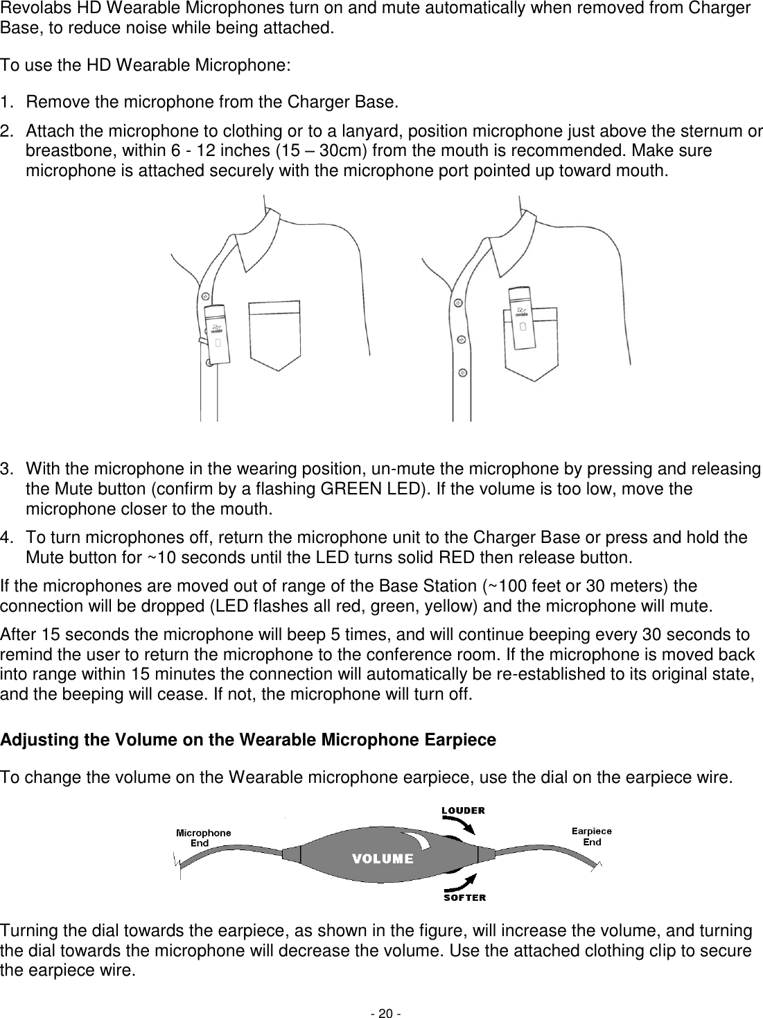 - 20 - Revolabs HD Wearable Microphones turn on and mute automatically when removed from Charger Base, to reduce noise while being attached.  To use the HD Wearable Microphone: 1.  Remove the microphone from the Charger Base. 2.  Attach the microphone to clothing or to a lanyard, position microphone just above the sternum or breastbone, within 6 - 12 inches (15 &ndash; 30cm) from the mouth is recommended. Make sure microphone is attached securely with the microphone port pointed up toward mouth.   3.  With the microphone in the wearing position, un-mute the microphone by pressing and releasing the Mute button (confirm by a flashing GREEN LED). If the volume is too low, move the microphone closer to the mouth. 4.  To turn microphones off, return the microphone unit to the Charger Base or press and hold the Mute button for ~10 seconds until the LED turns solid RED then release button. If the microphones are moved out of range of the Base Station (~100 feet or 30 meters) the connection will be dropped (LED flashes all red, green, yellow) and the microphone will mute.  After 15 seconds the microphone will beep 5 times, and will continue beeping every 30 seconds to remind the user to return the microphone to the conference room. If the microphone is moved back into range within 15 minutes the connection will automatically be re-established to its original state, and the beeping will cease. If not, the microphone will turn off. Adjusting the Volume on the Wearable Microphone Earpiece To change the volume on the Wearable microphone earpiece, use the dial on the earpiece wire.   Turning the dial towards the earpiece, as shown in the figure, will increase the volume, and turning the dial towards the microphone will decrease the volume. Use the attached clothing clip to secure the earpiece wire. 