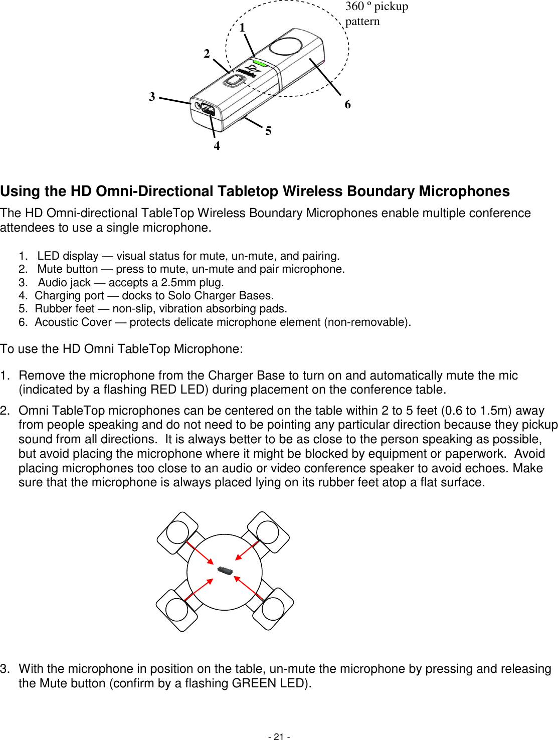 - 21 -    Using the HD Omni-Directional Tabletop Wireless Boundary Microphones The HD Omni-directional TableTop Wireless Boundary Microphones enable multiple conference attendees to use a single microphone.   1.  LED display &mdash; visual status for mute, un-mute, and pairing. 2.  Mute button &mdash; press to mute, un-mute and pair microphone. 3.   Audio jack &mdash; accepts a 2.5mm plug. 4.  Charging port &mdash; docks to Solo Charger Bases. 5.  Rubber feet &mdash; non-slip, vibration absorbing pads. 6.  Acoustic Cover &mdash; protects delicate microphone element (non-removable).  To use the HD Omni TableTop Microphone:  1.  Remove the microphone from the Charger Base to turn on and automatically mute the mic (indicated by a flashing RED LED) during placement on the conference table.  2.  Omni TableTop microphones can be centered on the table within 2 to 5 feet (0.6 to 1.5m) away from people speaking and do not need to be pointing any particular direction because they pickup sound from all directions.  It is always better to be as close to the person speaking as possible, but avoid placing the microphone where it might be blocked by equipment or paperwork.  Avoid placing microphones too close to an audio or video conference speaker to avoid echoes. Make sure that the microphone is always placed lying on its rubber feet atop a flat surface.          3.  With the microphone in position on the table, un-mute the microphone by pressing and releasing the Mute button (confirm by a flashing GREEN LED).  6 2 3 1 4 5 360 &ordm; pickup pattern 