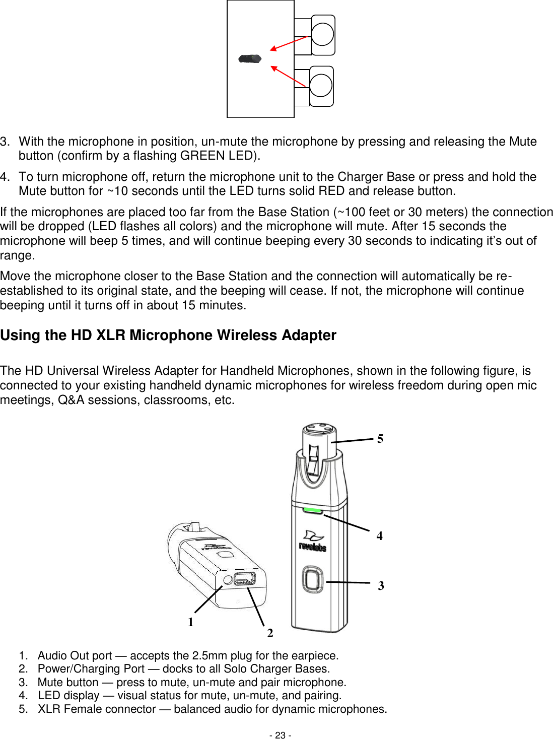 - 23 - 5 4 3 2 1       3.  With the microphone in position, un-mute the microphone by pressing and releasing the Mute button (confirm by a flashing GREEN LED).  4.  To turn microphone off, return the microphone unit to the Charger Base or press and hold the Mute button for ~10 seconds until the LED turns solid RED and release button. If the microphones are placed too far from the Base Station (~100 feet or 30 meters) the connection will be dropped (LED flashes all colors) and the microphone will mute. After 15 seconds the microphone will beep 5 times, and will continue beeping every 30 seconds to indicating it&lsquo;s out of range.  Move the microphone closer to the Base Station and the connection will automatically be re-established to its original state, and the beeping will cease. If not, the microphone will continue beeping until it turns off in about 15 minutes.  Using the HD XLR Microphone Wireless Adapter  The HD Universal Wireless Adapter for Handheld Microphones, shown in the following figure, is connected to your existing handheld dynamic microphones for wireless freedom during open mic meetings, Q&amp;A sessions, classrooms, etc.                    1.  Audio Out port &mdash; accepts the 2.5mm plug for the earpiece. 2.  Power/Charging Port &mdash; docks to all Solo Charger Bases. 3.  Mute button &mdash; press to mute, un-mute and pair microphone. 4.   LED display &mdash; visual status for mute, un-mute, and pairing. 5.   XLR Female connector &mdash; balanced audio for dynamic microphones. 