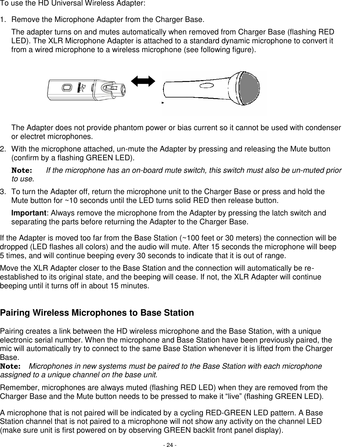 - 24 - To use the HD Universal Wireless Adapter: 1.  Remove the Microphone Adapter from the Charger Base.    The adapter turns on and mutes automatically when removed from Charger Base (flashing RED LED). The XLR Microphone Adapter is attached to a standard dynamic microphone to convert it from a wired microphone to a wireless microphone (see following figure).          The Adapter does not provide phantom power or bias current so it cannot be used with condenser or electret microphones. 2.  With the microphone attached, un-mute the Adapter by pressing and releasing the Mute button (confirm by a flashing GREEN LED).  Note:  If the microphone has an on-board mute switch, this switch must also be un-muted prior to use. 3.  To turn the Adapter off, return the microphone unit to the Charger Base or press and hold the Mute button for ~10 seconds until the LED turns solid RED then release button. Important: Always remove the microphone from the Adapter by pressing the latch switch and separating the parts before returning the Adapter to the Charger Base. If the Adapter is moved too far from the Base Station (~100 feet or 30 meters) the connection will be dropped (LED flashes all colors) and the audio will mute. After 15 seconds the microphone will beep 5 times, and will continue beeping every 30 seconds to indicate that it is out of range.  Move the XLR Adapter closer to the Base Station and the connection will automatically be re-established to its original state, and the beeping will cease. If not, the XLR Adapter will continue beeping until it turns off in about 15 minutes.   Pairing Wireless Microphones to Base Station   Pairing creates a link between the HD wireless microphone and the Base Station, with a unique electronic serial number. When the microphone and Base Station have been previously paired, the mic will automatically try to connect to the same Base Station whenever it is lifted from the Charger Base. Note:  Microphones in new systems must be paired to the Base Station with each microphone assigned to a unique channel on the base unit. Remember, microphones are always muted (flashing RED LED) when they are removed from the Charger Base and the Mute button needs to be pressed to make it ―live‖ (flashing GREEN LED).  A microphone that is not paired will be indicated by a cycling RED-GREEN LED pattern. A Base Station channel that is not paired to a microphone will not show any activity on the channel LED (make sure unit is first powered on by observing GREEN backlit front panel display).  
