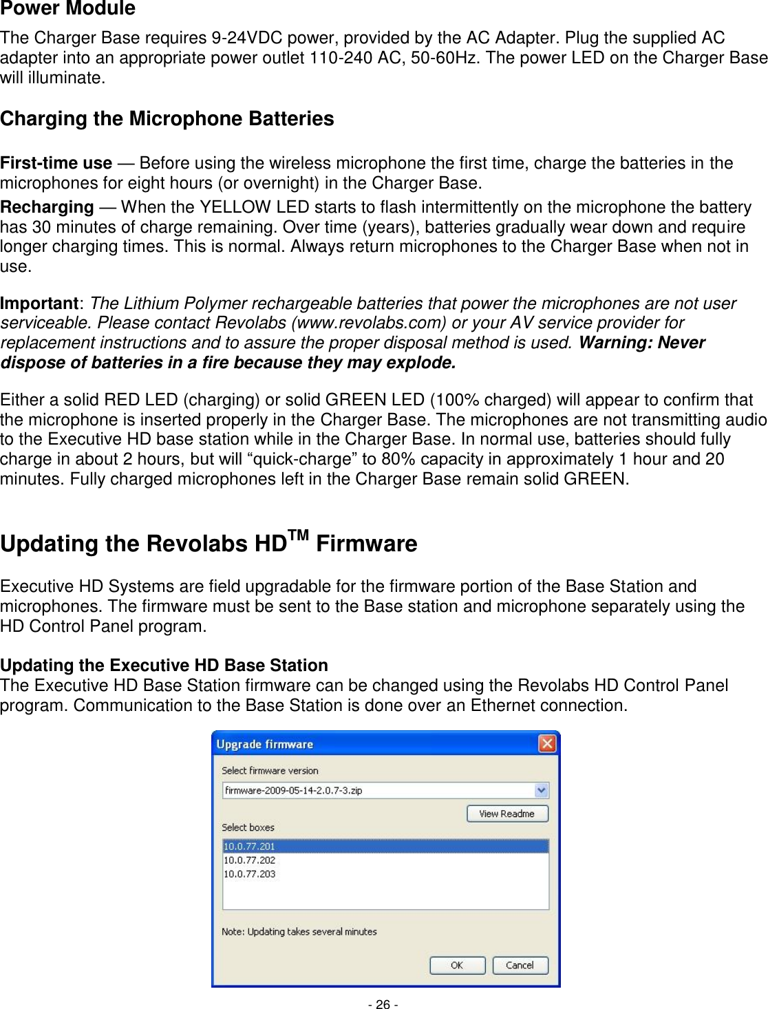 - 26 - Power Module The Charger Base requires 9-24VDC power, provided by the AC Adapter. Plug the supplied AC adapter into an appropriate power outlet 110-240 AC, 50-60Hz. The power LED on the Charger Base will illuminate.  Charging the Microphone Batteries  First-time use &mdash; Before using the wireless microphone the first time, charge the batteries in the microphones for eight hours (or overnight) in the Charger Base. Recharging &mdash; When the YELLOW LED starts to flash intermittently on the microphone the battery has 30 minutes of charge remaining. Over time (years), batteries gradually wear down and require longer charging times. This is normal. Always return microphones to the Charger Base when not in use. Important: The Lithium Polymer rechargeable batteries that power the microphones are not user serviceable. Please contact Revolabs (www.revolabs.com) or your AV service provider for replacement instructions and to assure the proper disposal method is used. Warning: Never dispose of batteries in a fire because they may explode. Either a solid RED LED (charging) or solid GREEN LED (100% charged) will appear to confirm that the microphone is inserted properly in the Charger Base. The microphones are not transmitting audio to the Executive HD base station while in the Charger Base. In normal use, batteries should fully charge in about 2 hours, but will ―quick-charge‖ to 80% capacity in approximately 1 hour and 20 minutes. Fully charged microphones left in the Charger Base remain solid GREEN.  Updating the Revolabs HDTM Firmware  Executive HD Systems are field upgradable for the firmware portion of the Base Station and microphones. The firmware must be sent to the Base station and microphone separately using the HD Control Panel program.   Updating the Executive HD Base Station The Executive HD Base Station firmware can be changed using the Revolabs HD Control Panel program. Communication to the Base Station is done over an Ethernet connection.               