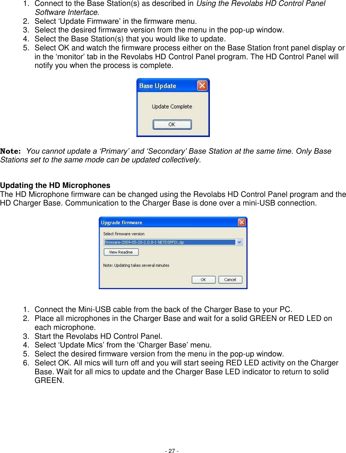 - 27 - 1.  Connect to the Base Station(s) as described in Using the Revolabs HD Control Panel Software Interface. 2. Select ‗Update Firmware&lsquo; in the firmware menu.  3.  Select the desired firmware version from the menu in the pop-up window. 4.  Select the Base Station(s) that you would like to update. 5.  Select OK and watch the firmware process either on the Base Station front panel display or in the ‗monitor&lsquo; tab in the Revolabs HD Control Panel program. The HD Control Panel will notify you when the process is complete.       Note:  You cannot update a &bdquo;Primary‟ and &bdquo;Secondary‟ Base Station at the same time. Only Base       Stations set to the same mode can be updated collectively.   Updating the HD Microphones The HD Microphone firmware can be changed using the Revolabs HD Control Panel program and the HD Charger Base. Communication to the Charger Base is done over a mini-USB connection.            1.  Connect the Mini-USB cable from the back of the Charger Base to your PC. 2.  Place all microphones in the Charger Base and wait for a solid GREEN or RED LED on each microphone. 3.  Start the Revolabs HD Control Panel. 4. Select ‗Update Mics&lsquo; from the ‗Charger Base&lsquo; menu. 5.  Select the desired firmware version from the menu in the pop-up window. 6.  Select OK. All mics will turn off and you will start seeing RED LED activity on the Charger Base. Wait for all mics to update and the Charger Base LED indicator to return to solid GREEN.  