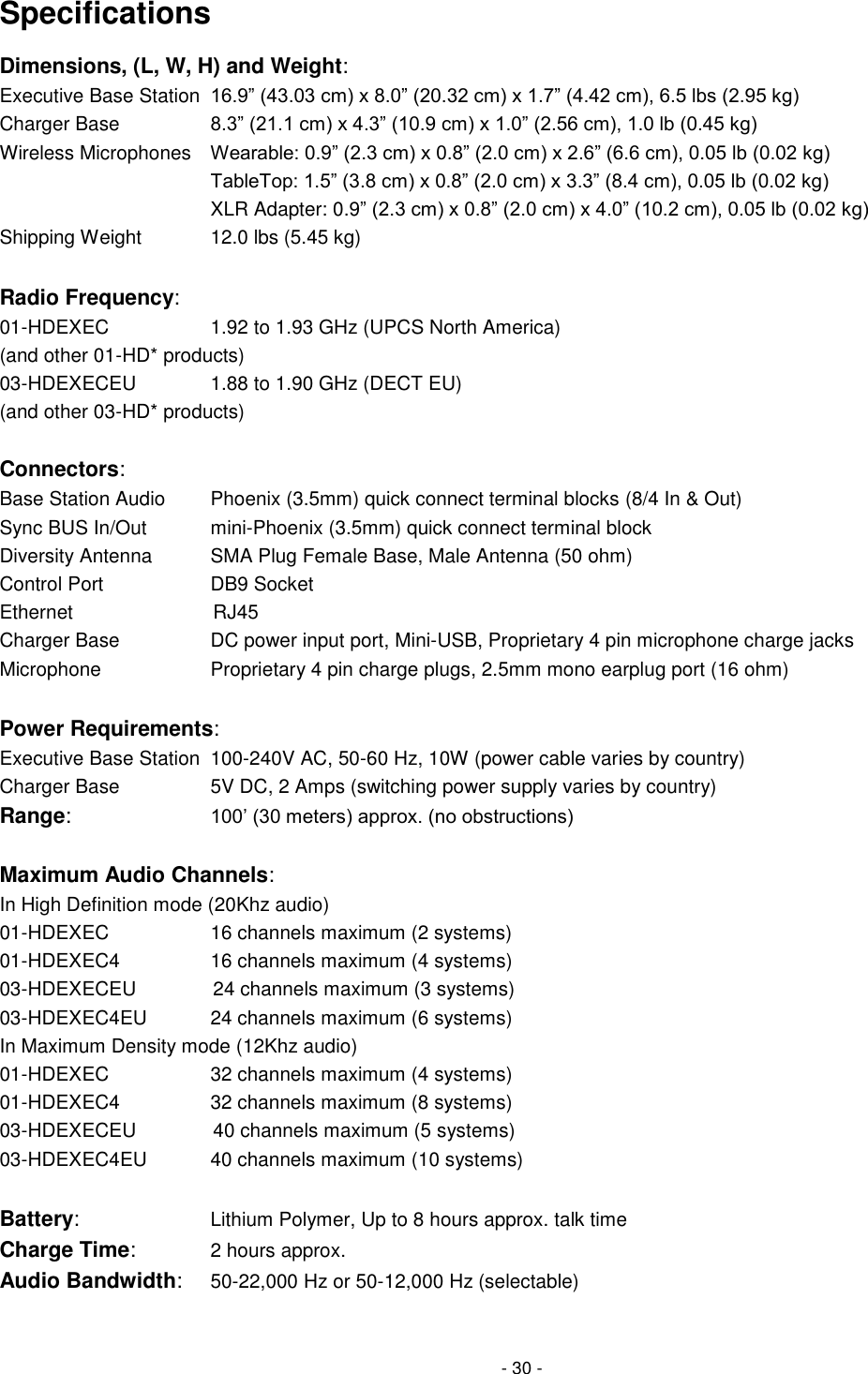 - 30 - Specifications Dimensions, (L, W, H) and Weight: Executive Base Station  16.9‖ (43.03 cm) x 8.0‖ (20.32 cm) x 1.7‖ (4.42 cm), 6.5 lbs (2.95 kg) Charger Base        8.3‖ (21.1 cm) x 4.3‖ (10.9 cm) x 1.0‖ (2.56 cm), 1.0 lb (0.45 kg) Wireless Microphones  Wearable: 0.9‖ (2.3 cm) x 0.8‖ (2.0 cm) x 2.6‖ (6.6 cm), 0.05 lb (0.02 kg)         TableTop: 1.5‖ (3.8 cm) x 0.8‖ (2.0 cm) x 3.3‖ (8.4 cm), 0.05 lb (0.02 kg)         XLR Adapter: 0.9‖ (2.3 cm) x 0.8‖ (2.0 cm) x 4.0‖ (10.2 cm), 0.05 lb (0.02 kg) Shipping Weight    12.0 lbs (5.45 kg)  Radio Frequency:  01-HDEXEC      1.92 to 1.93 GHz (UPCS North America) (and other 01-HD* products)        03-HDEXECEU     1.88 to 1.90 GHz (DECT EU) (and other 03-HD* products)             Connectors:     Base Station Audio    Phoenix (3.5mm) quick connect terminal blocks (8/4 In &amp; Out) Sync BUS In/Out     mini-Phoenix (3.5mm) quick connect terminal block Diversity Antenna     SMA Plug Female Base, Male Antenna (50 ohm)  Control Port       DB9 Socket Ethernet            RJ45 Charger Base      DC power input port, Mini-USB, Proprietary 4 pin microphone charge jacks Microphone      Proprietary 4 pin charge plugs, 2.5mm mono earplug port (16 ohm)  Power Requirements: Executive Base Station  100-240V AC, 50-60 Hz, 10W (power cable varies by country) Charger Base        5V DC, 2 Amps (switching power supply varies by country) Range:    100&lsquo; (30 meters) approx. (no obstructions)  Maximum Audio Channels:  In High Definition mode (20Khz audio) 01-HDEXEC      16 channels maximum (2 systems) 01-HDEXEC4      16 channels maximum (4 systems) 03-HDEXECEU          24 channels maximum (3 systems) 03-HDEXEC4EU    24 channels maximum (6 systems) In Maximum Density mode (12Khz audio) 01-HDEXEC      32 channels maximum (4 systems) 01-HDEXEC4      32 channels maximum (8 systems) 03-HDEXECEU          40 channels maximum (5 systems) 03-HDEXEC4EU    40 channels maximum (10 systems)  Battery:      Lithium Polymer, Up to 8 hours approx. talk time Charge Time:     2 hours approx. Audio Bandwidth: 50-22,000 Hz or 50-12,000 Hz (selectable) 