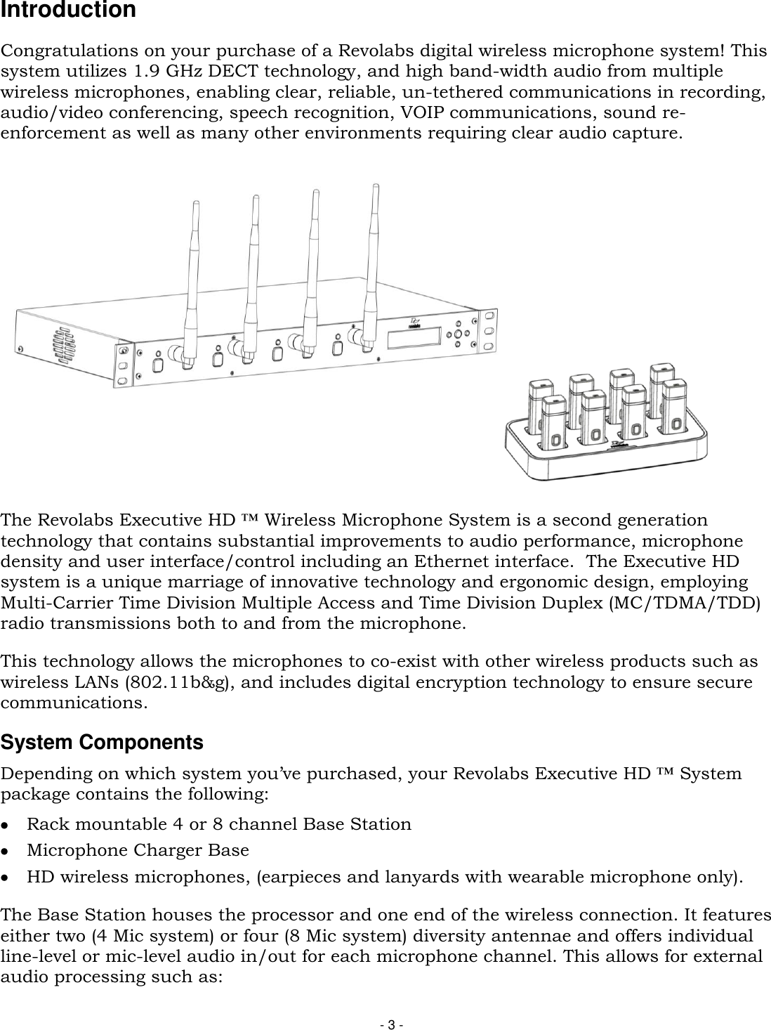 - 3 - Introduction Congratulations on your purchase of a Revolabs digital wireless microphone system! This system utilizes 1.9 GHz DECT technology, and high band-width audio from multiple wireless microphones, enabling clear, reliable, un-tethered communications in recording, audio/video conferencing, speech recognition, VOIP communications, sound re-enforcement as well as many other environments requiring clear audio capture.    The Revolabs Executive HD &trade; Wireless Microphone System is a second generation technology that contains substantial improvements to audio performance, microphone density and user interface/control including an Ethernet interface.  The Executive HD system is a unique marriage of innovative technology and ergonomic design, employing Multi-Carrier Time Division Multiple Access and Time Division Duplex (MC/TDMA/TDD) radio transmissions both to and from the microphone.  This technology allows the microphones to co-exist with other wireless products such as wireless LANs (802.11b&amp;g), and includes digital encryption technology to ensure secure communications. System Components Depending on which system you&rsquo;ve purchased, your Revolabs Executive HD &trade; System package contains the following:  Rack mountable 4 or 8 channel Base Station  Microphone Charger Base  HD wireless microphones, (earpieces and lanyards with wearable microphone only).  The Base Station houses the processor and one end of the wireless connection. It features either two (4 Mic system) or four (8 Mic system) diversity antennae and offers individual line-level or mic-level audio in/out for each microphone channel. This allows for external audio processing such as: 