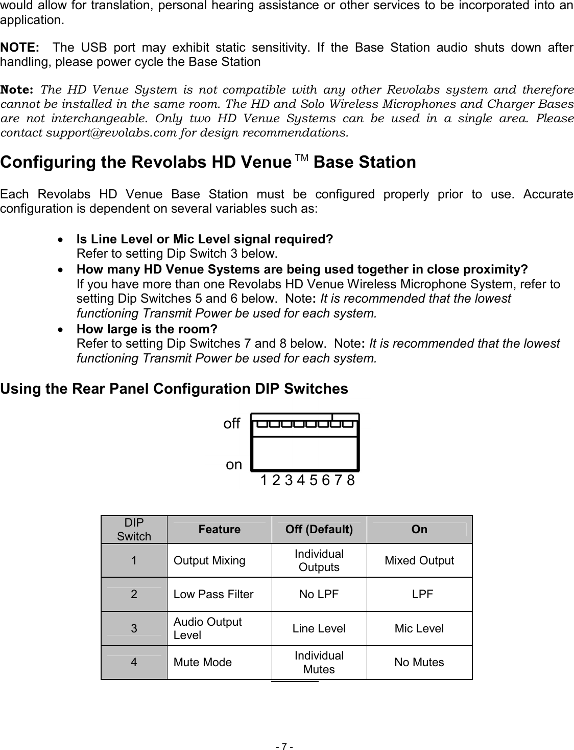  - 7 - 1 2 3 4 5 6 7 8 on off would allow for translation, personal hearing assistance or other services to be incorporated into an application. NOTE:    The  USB  port  may  exhibit  static  sensitivity.  If  the  Base  Station  audio  shuts  down  after handling, please power cycle the Base Station Note:  The  HD  Venue  System  is  not  compatible  with  any  other  Revolabs  system  and  therefore cannot be installed in the same room. The HD and Solo Wireless Microphones and Charger Bases are  not  interchangeable.  Only  two  HD  Venue  Systems  can  be  used  in  a  single  area.  Please contact support@revolabs.com for design recommendations. Configuring the Revolabs HD Venue TM Base Station  Each  Revolabs  HD  Venue  Base  Station  must  be  configured  properly  prior  to  use.  Accurate configuration is dependent on several variables such as:  &bull; Is Line Level or Mic Level signal required? Refer to setting Dip Switch 3 below. &bull; How many HD Venue Systems are being used together in close proximity?   If you have more than one Revolabs HD Venue Wireless Microphone System, refer to setting Dip Switches 5 and 6 below.  Note: It is recommended that the lowest functioning Transmit Power be used for each system. &bull; How large is the room? Refer to setting Dip Switches 7 and 8 below.  Note: It is recommended that the lowest functioning Transmit Power be used for each system.  Using the Rear Panel Configuration DIP Switches         DIP Switch  Feature  Off (Default)  On 1  Output Mixing  Individual Outputs  Mixed Output 2  Low Pass Filter  No LPF    LPF 3  Audio Output Level  Line Level  Mic Level 4  Mute Mode  Individual Mutes  No Mutes          