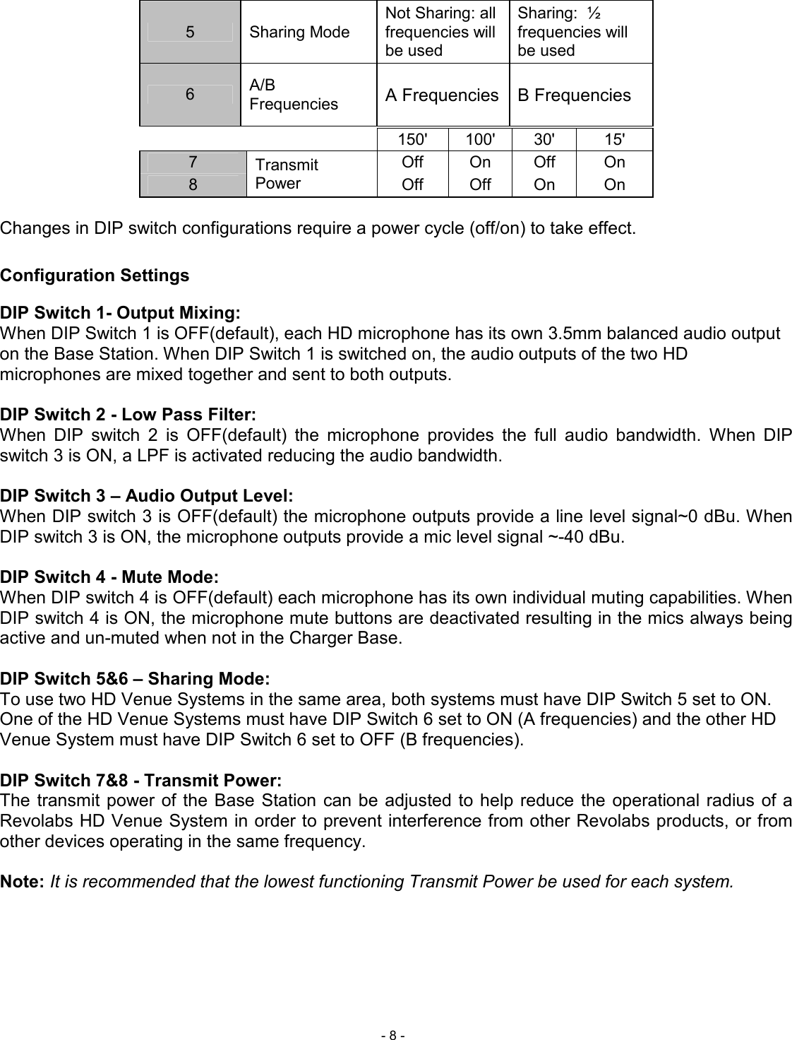  - 8 - 5  Sharing Mode Not Sharing: all frequencies will be used Sharing:  &frac12; frequencies will be used 6  A/B Frequencies  A Frequencies   B Frequencies           150'  100'  30'  15' 7  Transmit Power Off  On  Off  On 8  Off  Off  On  On  Changes in DIP switch configurations require a power cycle (off/on) to take effect.  Configuration Settings DIP Switch 1- Output Mixing: When DIP Switch 1 is OFF(default), each HD microphone has its own 3.5mm balanced audio output on the Base Station. When DIP Switch 1 is switched on, the audio outputs of the two HD microphones are mixed together and sent to both outputs.   DIP Switch 2 - Low Pass Filter: When  DIP  switch  2  is  OFF(default)  the  microphone  provides  the  full  audio  bandwidth.  When  DIP switch 3 is ON, a LPF is activated reducing the audio bandwidth.   DIP Switch 3 &ndash; Audio Output Level:  When DIP switch 3 is OFF(default) the microphone outputs provide a line level signal~0 dBu. When DIP switch 3 is ON, the microphone outputs provide a mic level signal ~-40 dBu.   DIP Switch 4 - Mute Mode: When DIP switch 4 is OFF(default) each microphone has its own individual muting capabilities. When DIP switch 4 is ON, the microphone mute buttons are deactivated resulting in the mics always being active and un-muted when not in the Charger Base.   DIP Switch 5&amp;6 &ndash; Sharing Mode: To use two HD Venue Systems in the same area, both systems must have DIP Switch 5 set to ON.  One of the HD Venue Systems must have DIP Switch 6 set to ON (A frequencies) and the other HD Venue System must have DIP Switch 6 set to OFF (B frequencies).  DIP Switch 7&amp;8 - Transmit Power: The  transmit  power  of the Base Station can be  adjusted to  help  reduce  the  operational radius  of a Revolabs HD Venue System in order to prevent interference from other Revolabs products, or from other devices operating in the same frequency.   Note: It is recommended that the lowest functioning Transmit Power be used for each system.    