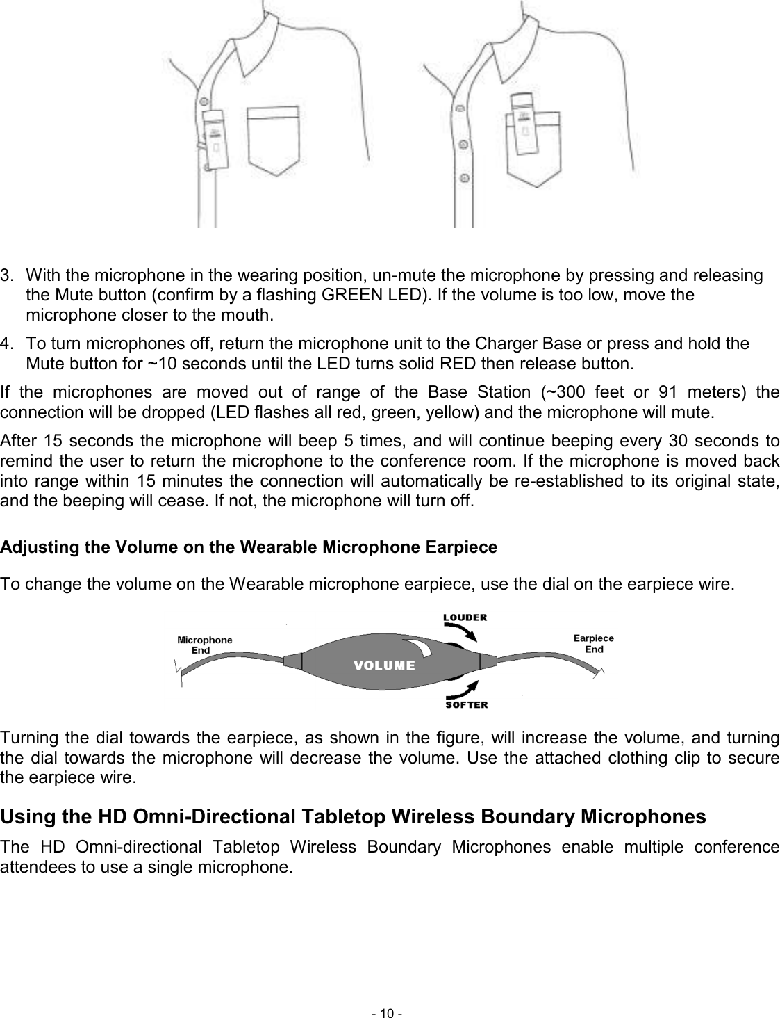  - 10 -   3.  With the microphone in the wearing position, un-mute the microphone by pressing and releasing the Mute button (confirm by a flashing GREEN LED). If the volume is too low, move the microphone closer to the mouth. 4.  To turn microphones off, return the microphone unit to the Charger Base or press and hold the Mute button for ~10 seconds until the LED turns solid RED then release button. If  the  microphones  are  moved  out  of  range  of  the  Base  Station  (~300  feet  or  91  meters)  the connection will be dropped (LED flashes all red, green, yellow) and the microphone will mute.  After 15 seconds  the microphone will beep 5 times, and will continue beeping every 30  seconds to remind the user to return the microphone to the conference room. If the microphone is moved back into range within 15 minutes the  connection will automatically be re-established to its original state, and the beeping will cease. If not, the microphone will turn off. Adjusting the Volume on the Wearable Microphone Earpiece To change the volume on the Wearable microphone earpiece, use the dial on the earpiece wire.   Turning the dial towards the earpiece, as shown in the figure, will increase the volume, and turning the dial towards the microphone will decrease  the  volume. Use the attached  clothing clip to secure the earpiece wire. Using the HD Omni-Directional Tabletop Wireless Boundary Microphones The  HD  Omni-directional  Tabletop  Wireless  Boundary  Microphones  enable  multiple  conference attendees to use a single microphone.  