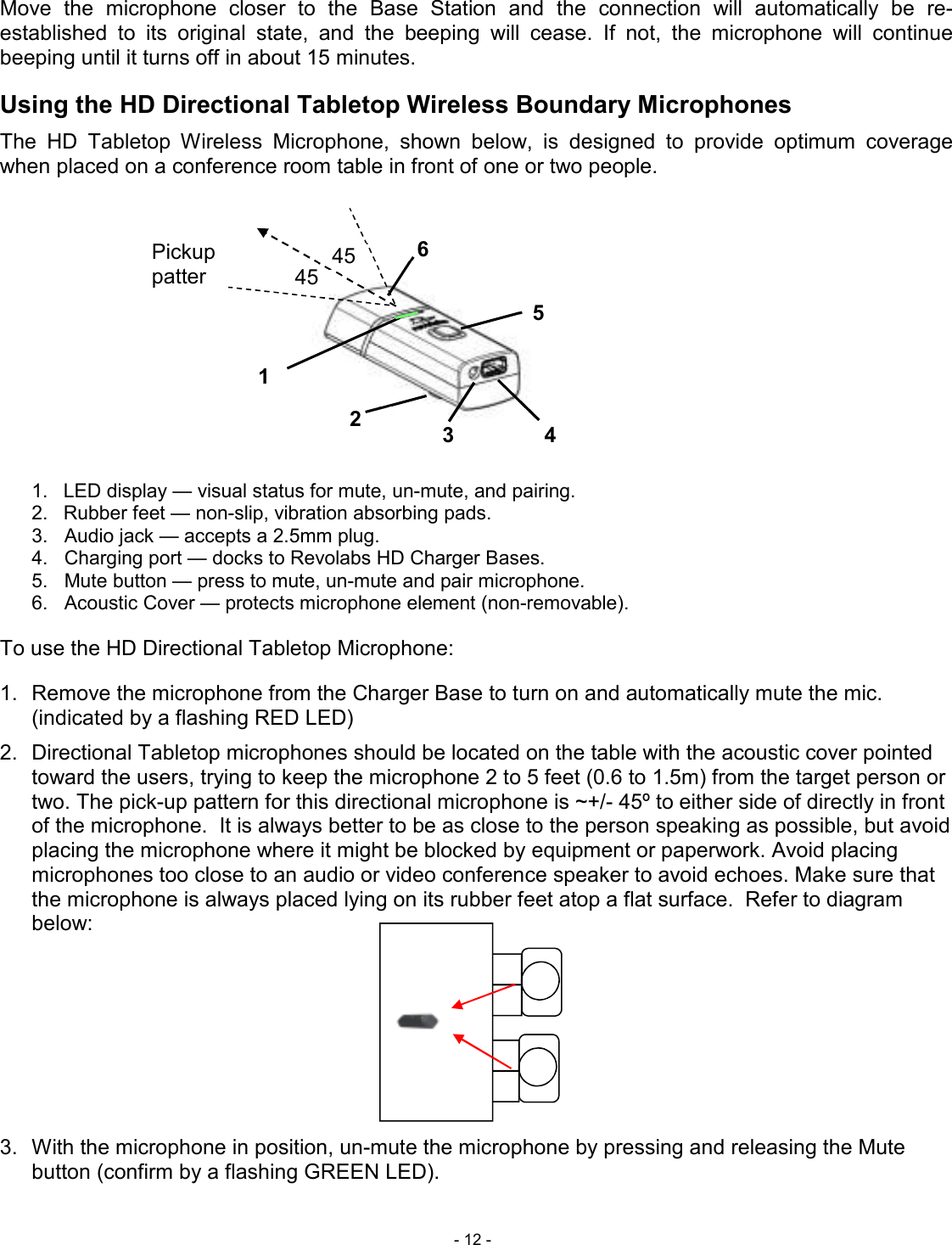  - 12 - Move  the  microphone  closer  to  the  Base  Station  and  the  connection  will  automatically  be  re-established  to  its  original  state,  and  the  beeping  will  cease.  If  not,  the  microphone  will  continue beeping until it turns off in about 15 minutes. Using the HD Directional Tabletop Wireless Boundary Microphones The  HD  Tabletop  Wireless  Microphone,  shown  below,  is  designed  to  provide  optimum  coverage when placed on a conference room table in front of one or two people.  1.  LED display &mdash; visual status for mute, un-mute, and pairing. 2.  Rubber feet &mdash; non-slip, vibration absorbing pads.  3.   Audio jack &mdash; accepts a 2.5mm plug. 4.   Charging port &mdash; docks to Revolabs HD Charger Bases. 5.   Mute button &mdash; press to mute, un-mute and pair microphone. 6.   Acoustic Cover &mdash; protects microphone element (non-removable).   To use the HD Directional Tabletop Microphone:  1.  Remove the microphone from the Charger Base to turn on and automatically mute the mic. (indicated by a flashing RED LED) 2.  Directional Tabletop microphones should be located on the table with the acoustic cover pointed toward the users, trying to keep the microphone 2 to 5 feet (0.6 to 1.5m) from the target person or two. The pick-up pattern for this directional microphone is ~+/- 45&ordm; to either side of directly in front of the microphone.  It is always better to be as close to the person speaking as possible, but avoid placing the microphone where it might be blocked by equipment or paperwork. Avoid placing microphones too close to an audio or video conference speaker to avoid echoes. Make sure that the microphone is always placed lying on its rubber feet atop a flat surface.  Refer to diagram below:        3.  With the microphone in position, un-mute the microphone by pressing and releasing the Mute button (confirm by a flashing GREEN LED).  1 2 3 4 5 6 45 &ordm; 45 &ordm; Pickup pattern 