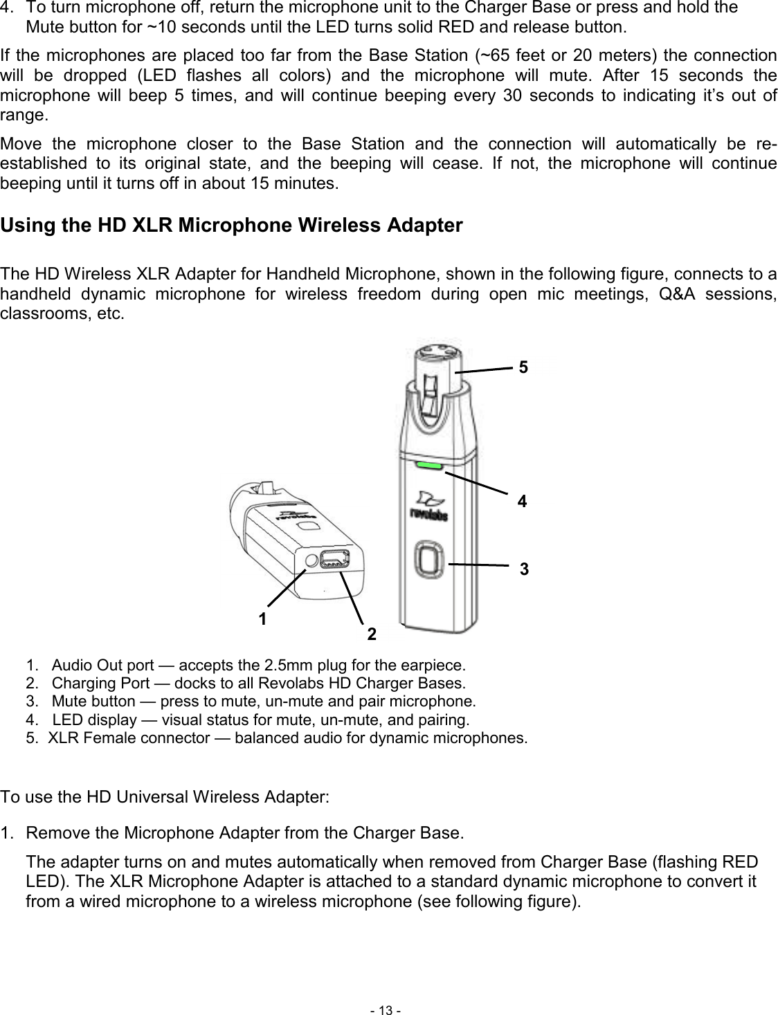  - 13 - 5 4 3 2 1 4.  To turn microphone off, return the microphone unit to the Charger Base or press and hold the Mute button for ~10 seconds until the LED turns solid RED and release button. If the microphones are placed too far from the Base Station (~65 feet or 20 meters) the connection will  be  dropped  (LED  flashes  all  colors)  and  the  microphone  will  mute.  After  15  seconds  the microphone  will  beep  5  times,  and  will  continue  beeping  every  30  seconds  to  indicating  it&rsquo;s  out  of range.  Move  the  microphone  closer  to  the  Base  Station  and  the  connection  will  automatically  be  re-established  to  its  original  state,  and  the  beeping  will  cease.  If  not,  the  microphone  will  continue beeping until it turns off in about 15 minutes.  Using the HD XLR Microphone Wireless Adapter  The HD Wireless XLR Adapter for Handheld Microphone, shown in the following figure, connects to a handheld  dynamic  microphone  for  wireless  freedom  during  open  mic  meetings,  Q&amp;A  sessions, classrooms, etc.                    1.  Audio Out port &mdash; accepts the 2.5mm plug for the earpiece. 2.  Charging Port &mdash; docks to all Revolabs HD Charger Bases. 3.  Mute button &mdash; press to mute, un-mute and pair microphone. 4.   LED display &mdash; visual status for mute, un-mute, and pairing. 5.  XLR Female connector &mdash; balanced audio for dynamic microphones.   To use the HD Universal Wireless Adapter:  1.  Remove the Microphone Adapter from the Charger Base.    The adapter turns on and mutes automatically when removed from Charger Base (flashing RED LED). The XLR Microphone Adapter is attached to a standard dynamic microphone to convert it from a wired microphone to a wireless microphone (see following figure).   