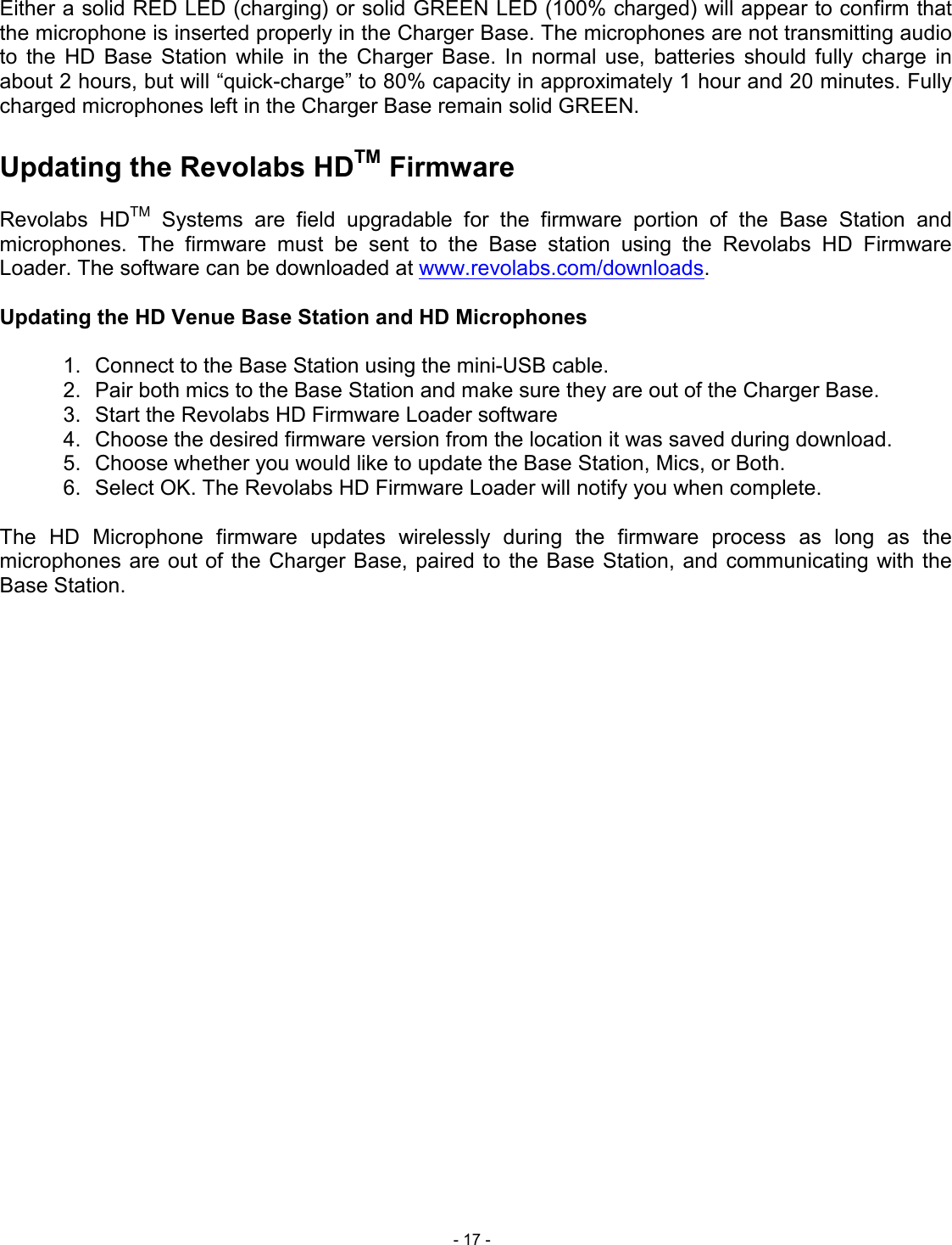  - 17 - Either a solid RED LED (charging) or solid GREEN LED (100% charged) will appear to confirm that the microphone is inserted properly in the Charger Base. The microphones are not transmitting audio to  the  HD  Base  Station  while  in  the  Charger  Base.  In  normal  use,  batteries  should  fully  charge  in about 2 hours, but will &ldquo;quick-charge&rdquo; to 80% capacity in approximately 1 hour and 20 minutes. Fully charged microphones left in the Charger Base remain solid GREEN.  Updating the Revolabs HDTM Firmware  Revolabs  HDTM  Systems  are  field  upgradable  for  the  firmware  portion  of  the  Base  Station  and microphones.  The  firmware  must  be  sent  to  the  Base  station  using  the  Revolabs  HD  Firmware Loader. The software can be downloaded at www.revolabs.com/downloads.  Updating the HD Venue Base Station and HD Microphones  1.  Connect to the Base Station using the mini-USB cable. 2.  Pair both mics to the Base Station and make sure they are out of the Charger Base. 3.  Start the Revolabs HD Firmware Loader software 4.  Choose the desired firmware version from the location it was saved during download. 5.  Choose whether you would like to update the Base Station, Mics, or Both.  6.  Select OK. The Revolabs HD Firmware Loader will notify you when complete.  The  HD  Microphone  firmware  updates  wirelessly  during  the  firmware  process  as  long  as  the microphones are out of the Charger Base,  paired  to  the Base Station, and  communicating  with the Base Station.   