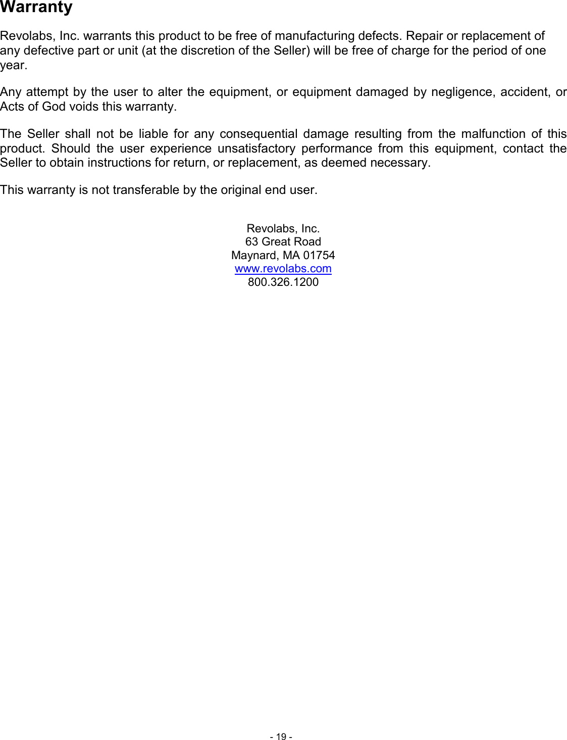  - 19 - Warranty Revolabs, Inc. warrants this product to be free of manufacturing defects. Repair or replacement of any defective part or unit (at the discretion of the Seller) will be free of charge for the period of one year. Any attempt by the user to alter the equipment, or equipment damaged by negligence, accident, or Acts of God voids this warranty. The  Seller  shall  not  be  liable  for  any  consequential  damage  resulting  from  the  malfunction  of  this product.  Should  the  user  experience  unsatisfactory  performance  from  this  equipment,  contact  the Seller to obtain instructions for return, or replacement, as deemed necessary. This warranty is not transferable by the original end user.  Revolabs, Inc. 63 Great Road Maynard, MA 01754 www.revolabs.com 800.326.1200  