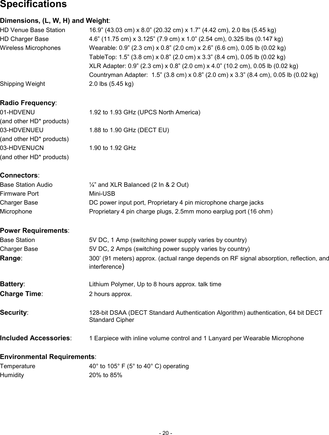  - 20 - Specifications Dimensions, (L, W, H) and Weight: HD Venue Base Station     16.9&rdquo; (43.03 cm) x 8.0&rdquo; (20.32 cm) x 1.7&rdquo; (4.42 cm), 2.0 lbs (5.45 kg) HD Charger Base          4.6&rdquo; (11.75 cm) x 3.125&rdquo; (7.9 cm) x 1.0&rdquo; (2.54 cm), 0.325 lbs (0.147 kg) Wireless Microphones      Wearable: 0.9&rdquo; (2.3 cm) x 0.8&rdquo; (2.0 cm) x 2.6&rdquo; (6.6 cm), 0.05 lb (0.02 kg)             TableTop: 1.5&rdquo; (3.8 cm) x 0.8&rdquo; (2.0 cm) x 3.3&rdquo; (8.4 cm), 0.05 lb (0.02 kg)             XLR Adapter: 0.9&rdquo; (2.3 cm) x 0.8&rdquo; (2.0 cm) x 4.0&rdquo; (10.2 cm), 0.05 lb (0.02 kg)             Countryman Adapter:  1.5&rdquo; (3.8 cm) x 0.8&rdquo; (2.0 cm) x 3.3&rdquo; (8.4 cm), 0.05 lb (0.02 kg) Shipping Weight        2.0 lbs (5.45 kg)  Radio Frequency:  01-HDVENU          1.92 to 1.93 GHz (UPCS North America) (and other HD* products)         03-HDVENUEU         1.88 to 1.90 GHz (DECT EU) (and other HD* products)     03-HDVENUCN         1.90 to 1.92 GHz (and other HD* products)        Connectors:      Base Station Audio        &frac14;&rdquo; and XLR Balanced (2 In &amp; 2 Out) Firmware Port           Mini-USB Charger Base          DC power input port, Proprietary 4 pin microphone charge jacks Microphone          Proprietary 4 pin charge plugs, 2.5mm mono earplug port (16 ohm)  Power Requirements: Base Station           5V DC, 1 Amp (switching power supply varies by country) Charger Base            5V DC, 2 Amps (switching power supply varies by country) Range: 300&rsquo; (91 meters) approx. (actual range depends on RF signal absorption, reflection, and interference)  Battery:          Lithium Polymer, Up to 8 hours approx. talk time Charge Time:         2 hours approx.  Security:          128-bit DSAA (DECT Standard Authentication Algorithm) authentication, 64 bit DECT Standard Cipher  Included Accessories:     1 Earpiece with inline volume control and 1 Lanyard per Wearable Microphone  Environmental Requirements: Temperature          40&deg; to 105&deg; F (5&deg; to 40&deg; C) operating Humidity          20% to 85%   