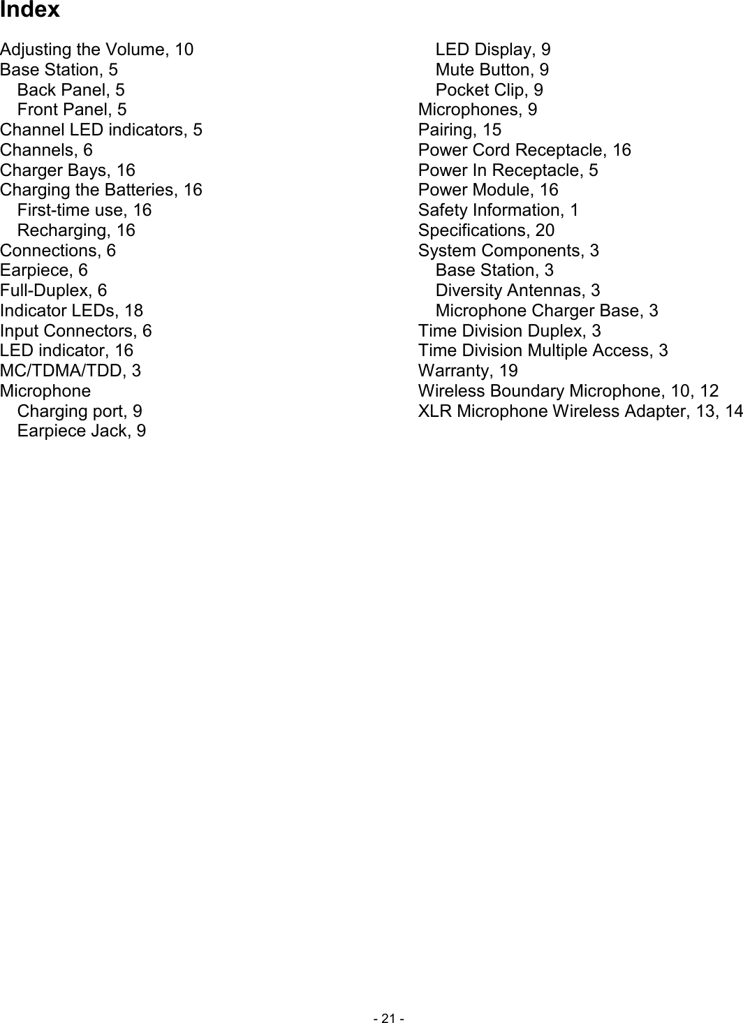  - 21 - Index Adjusting the Volume, 10 Base Station, 5 Back Panel, 5 Front Panel, 5 Channel LED indicators, 5 Channels, 6 Charger Bays, 16 Charging the Batteries, 16 First-time use, 16 Recharging, 16 Connections, 6 Earpiece, 6 Full-Duplex, 6 Indicator LEDs, 18 Input Connectors, 6 LED indicator, 16 MC/TDMA/TDD, 3 Microphone Charging port, 9 Earpiece Jack, 9 LED Display, 9 Mute Button, 9 Pocket Clip, 9 Microphones, 9 Pairing, 15 Power Cord Receptacle, 16 Power In Receptacle, 5 Power Module, 16 Safety Information, 1 Specifications, 20 System Components, 3 Base Station, 3 Diversity Antennas, 3 Microphone Charger Base, 3 Time Division Duplex, 3 Time Division Multiple Access, 3 Warranty, 19 Wireless Boundary Microphone, 10, 12 XLR Microphone Wireless Adapter, 13, 14 