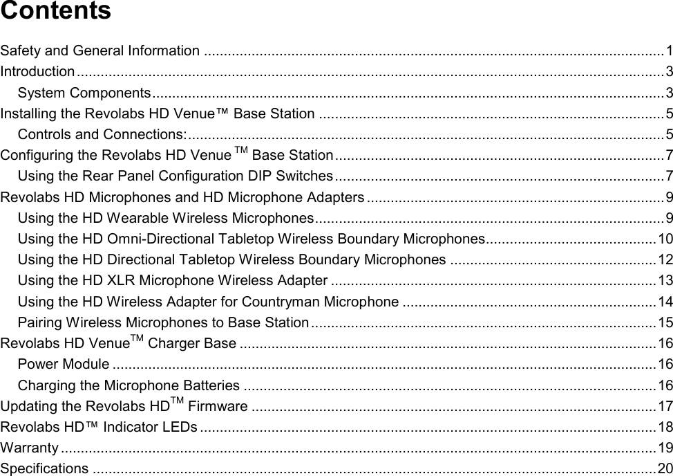  Contents Safety and General Information .................................................................................................................... 1 Introduction .................................................................................................................................................... 3 System Components ................................................................................................................................. 3 Installing the Revolabs HD Venue&trade; Base Station ....................................................................................... 5 Controls and Connections: ........................................................................................................................ 5 Configuring the Revolabs HD Venue TM Base Station ................................................................................... 7 Using the Rear Panel Configuration DIP Switches ................................................................................... 7 Revolabs HD Microphones and HD Microphone Adapters ........................................................................... 9 Using the HD Wearable Wireless Microphones ........................................................................................ 9 Using the HD Omni-Directional Tabletop Wireless Boundary Microphones........................................... 10 Using the HD Directional Tabletop Wireless Boundary Microphones .................................................... 12 Using the HD XLR Microphone Wireless Adapter .................................................................................. 13 Using the HD Wireless Adapter for Countryman Microphone ................................................................ 14 Pairing Wireless Microphones to Base Station ....................................................................................... 15 Revolabs HD VenueTM Charger Base ......................................................................................................... 16 Power Module ......................................................................................................................................... 16 Charging the Microphone Batteries ........................................................................................................ 16 Updating the Revolabs HDTM Firmware ...................................................................................................... 17 Revolabs HD&trade; Indicator LEDs ................................................................................................................... 18 Warranty ...................................................................................................................................................... 19 Specifications .............................................................................................................................................. 20 