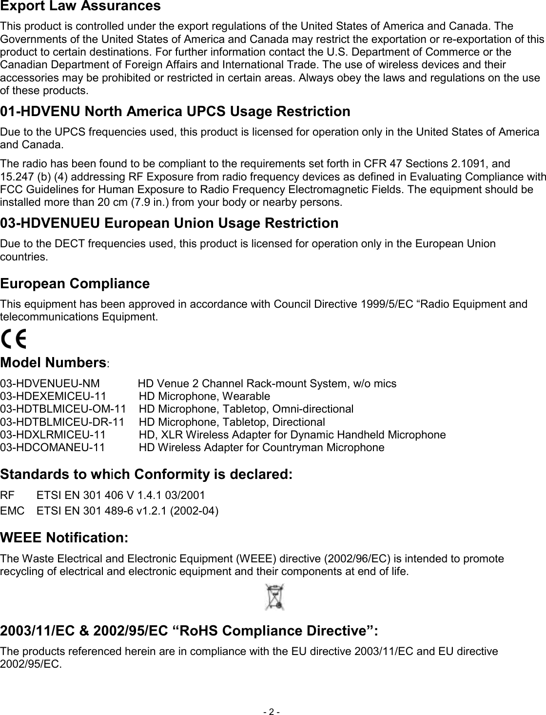  - 2 - Export Law Assurances This product is controlled under the export regulations of the United States of America and Canada. The Governments of the United States of America and Canada may restrict the exportation or re-exportation of this product to certain destinations. For further information contact the U.S. Department of Commerce or the Canadian Department of Foreign Affairs and International Trade. The use of wireless devices and their accessories may be prohibited or restricted in certain areas. Always obey the laws and regulations on the use of these products. 01-HDVENU North America UPCS Usage Restriction Due to the UPCS frequencies used, this product is licensed for operation only in the United States of America and Canada. The radio has been found to be compliant to the requirements set forth in CFR 47 Sections 2.1091, and 15.247 (b) (4) addressing RF Exposure from radio frequency devices as defined in Evaluating Compliance with FCC Guidelines for Human Exposure to Radio Frequency Electromagnetic Fields. The equipment should be installed more than 20 cm (7.9 in.) from your body or nearby persons. 03-HDVENUEU European Union Usage Restriction Due to the DECT frequencies used, this product is licensed for operation only in the European Union countries. European Compliance This equipment has been approved in accordance with Council Directive 1999/5/EC &ldquo;Radio Equipment and telecommunications Equipment.  Model Numbers: 03-HDVENUEU-NM  HD Venue 2 Channel Rack-mount System, w/o mics 03-HDEXEMICEU-11  HD Microphone, Wearable   03-HDTBLMICEU-OM-11  HD Microphone, Tabletop, Omni-directional   03-HDTBLMICEU-DR-11  HD Microphone, Tabletop, Directional   03-HDXLRMICEU-11  HD, XLR Wireless Adapter for Dynamic Handheld Microphone   03-HDCOMANEU-11  HD Wireless Adapter for Countryman Microphone   Standards to which Conformity is declared: RF  ETSI EN 301 406 V 1.4.1 03/2001 EMC  ETSI EN 301 489-6 v1.2.1 (2002-04) WEEE Notification: The Waste Electrical and Electronic Equipment (WEEE) directive (2002/96/EC) is intended to promote recycling of electrical and electronic equipment and their components at end of life.  2003/11/EC &amp; 2002/95/EC &ldquo;RoHS Compliance Directive&rdquo;: The products referenced herein are in compliance with the EU directive 2003/11/EC and EU directive 2002/95/EC. 