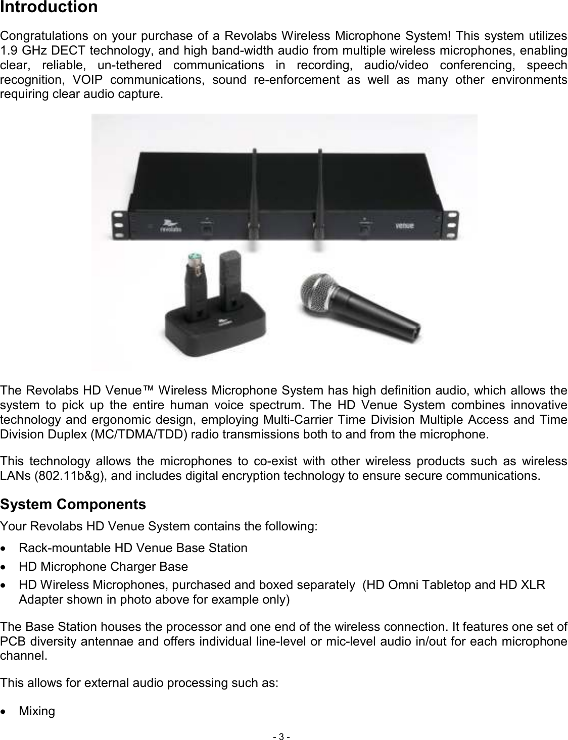  - 3 - Introduction Congratulations on your purchase of a Revolabs Wireless Microphone System! This system utilizes 1.9 GHz DECT technology, and high band-width audio from multiple wireless microphones, enabling clear,  reliable,  un-tethered  communications  in  recording,  audio/video  conferencing,  speech recognition,  VOIP  communications,  sound  re-enforcement  as  well  as  many  other  environments requiring clear audio capture.  The Revolabs HD Venue&trade; Wireless Microphone System has high definition audio, which allows the system  to  pick  up  the  entire  human  voice  spectrum. The  HD  Venue  System  combines  innovative technology and ergonomic  design, employing Multi-Carrier Time  Division Multiple Access and Time Division Duplex (MC/TDMA/TDD) radio transmissions both to and from the microphone.  This  technology  allows  the  microphones  to  co-exist  with  other  wireless  products  such  as  wireless LANs (802.11b&amp;g), and includes digital encryption technology to ensure secure communications. System Components Your Revolabs HD Venue System contains the following: &bull;  Rack-mountable HD Venue Base Station &bull;  HD Microphone Charger Base &bull;  HD Wireless Microphones, purchased and boxed separately  (HD Omni Tabletop and HD XLR Adapter shown in photo above for example only) The Base Station houses the processor and one end of the wireless connection. It features one set of PCB diversity antennae and offers individual line-level or mic-level audio in/out for each microphone channel.  This allows for external audio processing such as: &bull;  Mixing 
