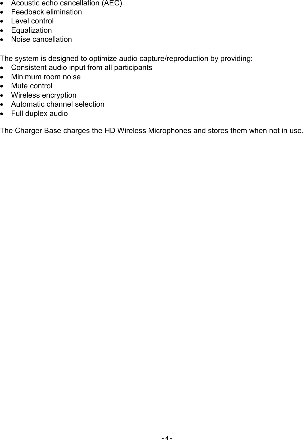  - 4 - &bull;  Acoustic echo cancellation (AEC) &bull;  Feedback elimination &bull;  Level control &bull;  Equalization &bull;  Noise cancellation  The system is designed to optimize audio capture/reproduction by providing: &bull;  Consistent audio input from all participants  &bull;  Minimum room noise  &bull;  Mute control &bull;  Wireless encryption &bull;  Automatic channel selection &bull;  Full duplex audio   The Charger Base charges the HD Wireless Microphones and stores them when not in use.     