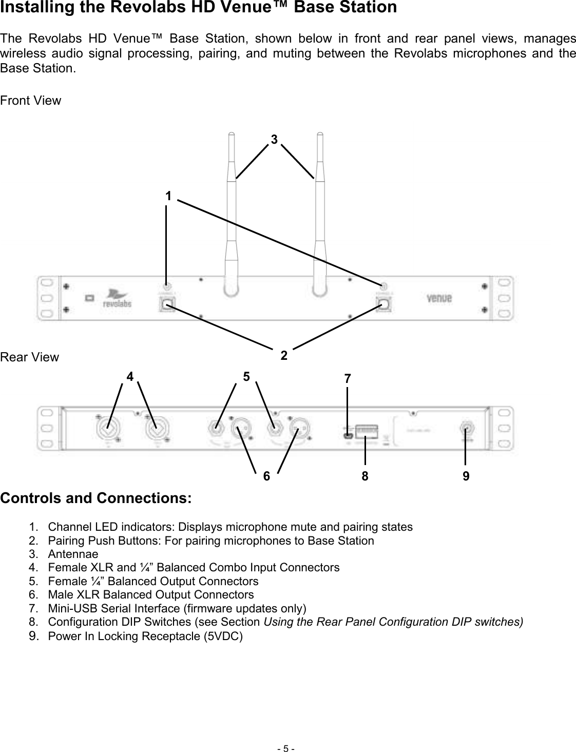  - 5 - Installing the Revolabs HD Venue&trade; Base Station   The  Revolabs  HD  Venue&trade;  Base  Station,  shown  below  in  front  and  rear  panel  views,  manages wireless  audio  signal  processing,  pairing,  and  muting  between  the  Revolabs  microphones  and  the Base Station.  Front View  Rear View      Controls and Connections:  1.  Channel LED indicators: Displays microphone mute and pairing states 2.  Pairing Push Buttons: For pairing microphones to Base Station   3.  Antennae 4.  Female XLR and &frac14;&rdquo; Balanced Combo Input Connectors 5.  Female &frac14;&rdquo; Balanced Output Connectors 6.  Male XLR Balanced Output Connectors 7.  Mini-USB Serial Interface (firmware updates only) 8.  Configuration DIP Switches (see Section Using the Rear Panel Configuration DIP switches)  9. Power In Locking Receptacle (5VDC)      1 2 3 4 5 6 7 89 