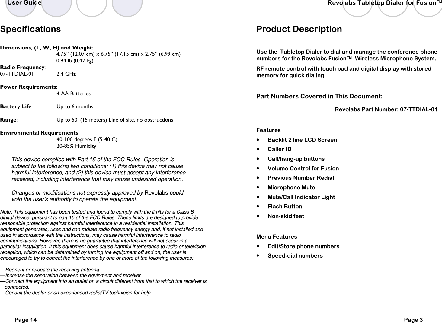   Specifications  Dimensions, (L, W, H) and Weight:    4.75&rdquo; (12.07 cm) x 6.75&rdquo; (17.15 cm) x 2.75&rdquo; (6.99 cm)   0.94 lb (0.42 kg) Radio Frequency:  07-TTDIAL-01    2.4 GHz   Power Requirements:        4 AA Batteries   Battery Life:    Up to 6 months  Range:    Up to 50&rsquo; (15 meters) Line of site, no obstructions  Environmental Requirements       40-100 degrees F (5-40 C)       20-85% Humidity  This device complies with Part 15 of the FCC Rules. Operation is subject to the following two conditions: (1) this device may not cause harmful interference, and (2) this device must accept any interference received, including interference that may cause undesired operation.  Changes or modifications not expressly approved by Revolabs could void the user&rsquo;s authority to operate the equipment.  Note: This equipment has been tested and found to comply with the limits for a Class B digital device, pursuant to part 15 of the FCC Rules. These limits are designed to provide reasonable protection against harmful interference in a residential installation. This equipment generates, uses and can radiate radio frequency energy and, if not installed and used in accordance with the instructions, may cause harmful interference to radio communications. However, there is no guarantee that interference will not occur in a particular installation. If this equipment does cause harmful interference to radio or television reception, which can be determined by turning the equipment off and on, the user is encouraged to try to correct the interference by one or more of the following measures:  &mdash;Reorient or relocate the receiving antenna. &mdash;Increase the separation between the equipment and receiver. &mdash;Connect the equipment into an outlet on a circuit different from that to which the receiver is   connected. &mdash;Consult the dealer or an experienced radio/TV technician for help  User Guide Page 14    Revolabs Tabletop Dialer for Fusion&trade;  Page 3 Product Description  Use the  Tabletop Dialer to dial and manage the conference phone numbers for the Revolabs Fusion&trade;  Wireless Microphone System. RF remote control with touch pad and digital display with stored memory for quick dialing.  Part Numbers Covered in This Document:  Revolabs Part Number: 07-TTDIAL-01     Features &bull; Backlit 2 line LCD Screen &bull; Caller ID &bull; Call/hang-up buttons &bull; Volume Control for Fusion &bull; Previous Number Redial &bull; Microphone Mute &bull; Mute/Call Indicator Light &bull; Flash Button &bull; Non-skid feet  Menu Features &bull; Edit/Store phone numbers &bull; Speed-dial numbers 