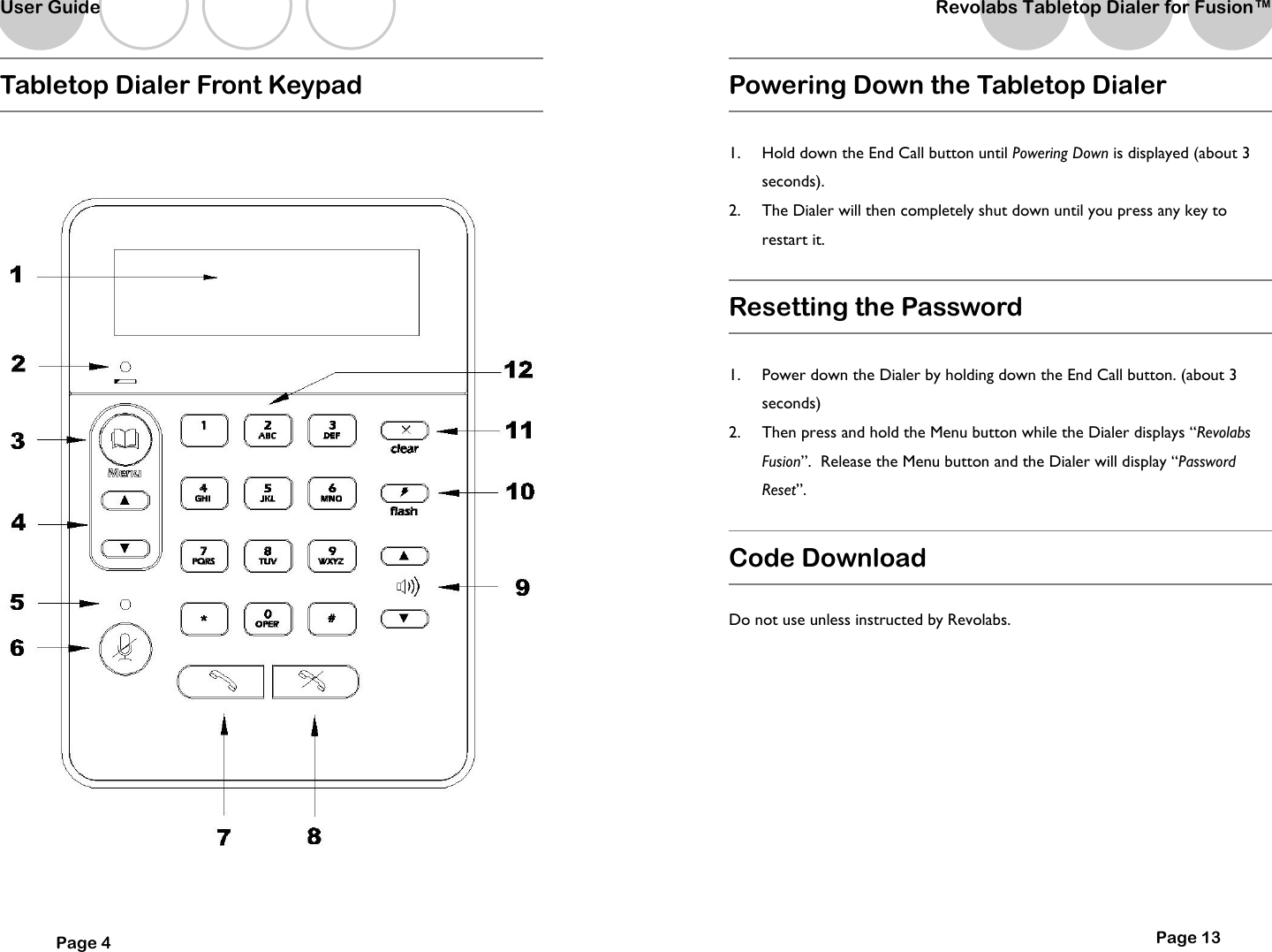   Tabletop Dialer Front Keypad  User Guide Page 4   Powering Down the Tabletop Dialer   1.  Hold down the End Call button until Powering Down is displayed (about 3 seconds).   2.  The Dialer will then completely shut down until you press any key to restart it.  Resetting the Password  1.  Power down the Dialer by holding down the End Call button. (about 3 seconds) 2.  Then press and hold the Menu button while the Dialer displays &ldquo;Revolabs Fusion&rdquo;.  Release the Menu button and the Dialer will display &ldquo;Password Reset&rdquo;.  Code Download   Do not use unless instructed by Revolabs.          Page 13 Revolabs Tabletop Dialer for Fusion&trade;  