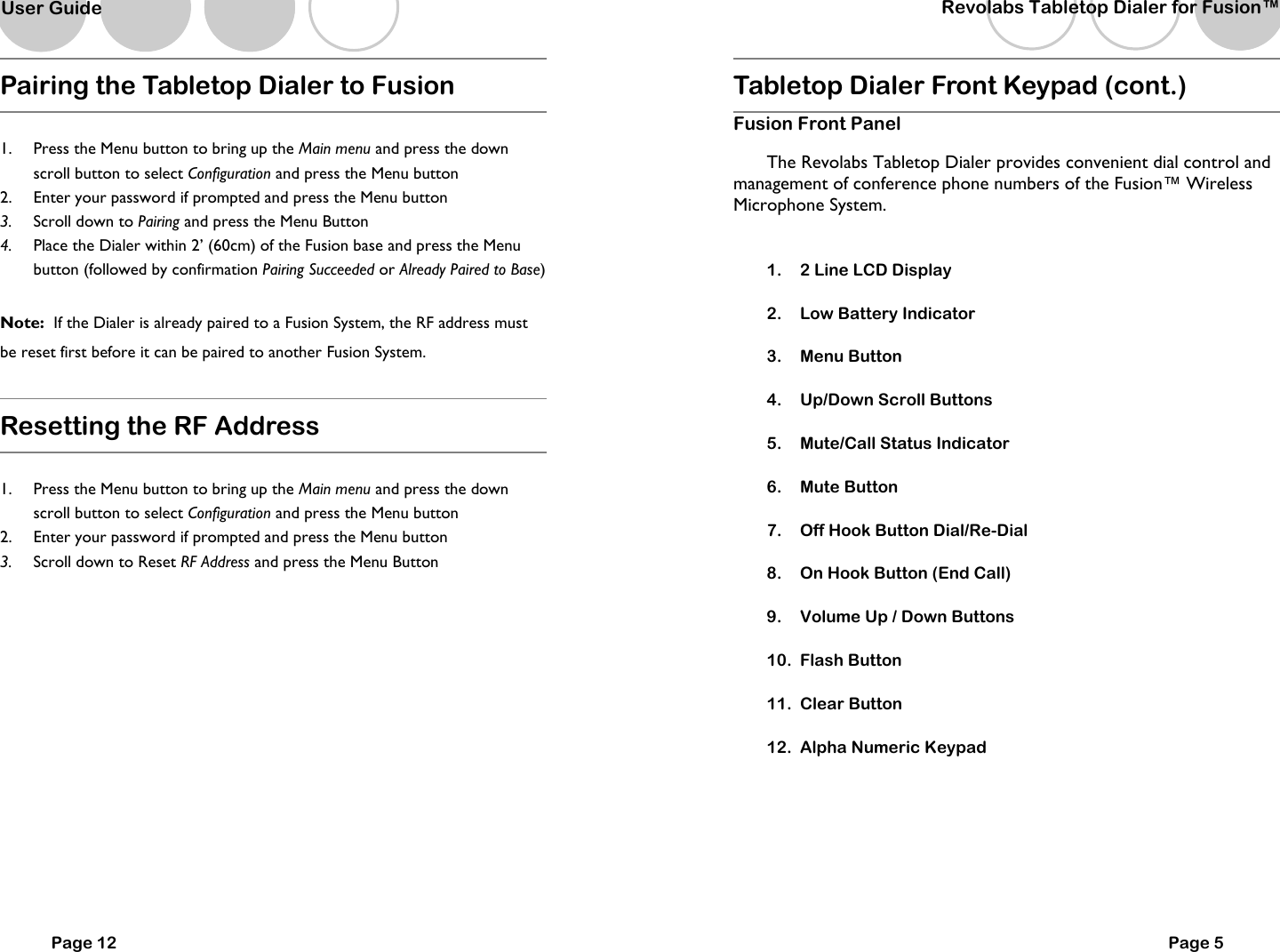   Page 12 Pairing the Tabletop Dialer to Fusion  1.  Press the Menu button to bring up the Main menu and press the down scroll button to select Configuration and press the Menu button  2.  Enter your password if prompted and press the Menu button 3.  Scroll down to Pairing and press the Menu Button 4.  Place the Dialer within 2&rsquo; (60cm) of the Fusion base and press the Menu button (followed by confirmation Pairing Succeeded or Already Paired to Base)  Note:  If the Dialer is already paired to a Fusion System, the RF address must be reset first before it can be paired to another Fusion System.  Resetting the RF Address  1.  Press the Menu button to bring up the Main menu and press the down scroll button to select Configuration and press the Menu button  2.  Enter your password if prompted and press the Menu button 3.  Scroll down to Reset RF Address and press the Menu Button   User Guide   Tabletop Dialer Front Keypad (cont.) Fusion Front Panel  The Revolabs Tabletop Dialer provides convenient dial control and management of conference phone numbers of the Fusion&trade; Wireless Microphone System.      1.  2 Line LCD Display 2.  Low Battery Indicator 3.  Menu Button 4.  Up/Down Scroll Buttons 5.  Mute/Call Status Indicator 6.  Mute Button 7.  Off Hook Button Dial/Re-Dial 8.  On Hook Button (End Call) 9.  Volume Up / Down Buttons 10.  Flash Button 11.  Clear Button 12.  Alpha Numeric Keypad   Page 5 Revolabs Tabletop Dialer for Fusion&trade;  