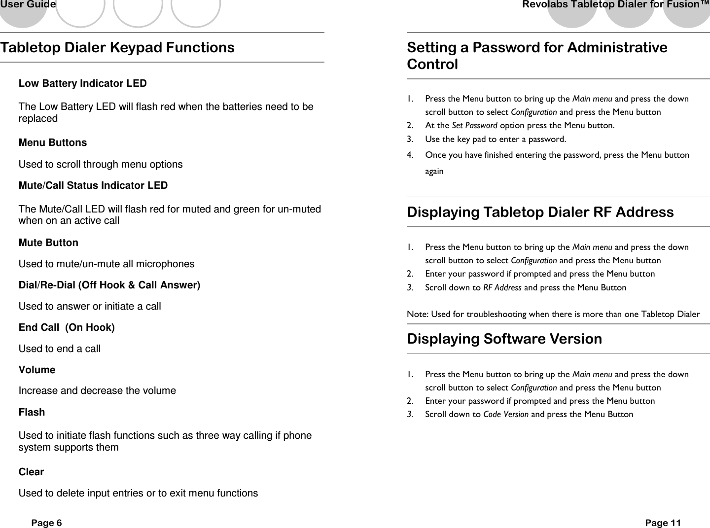   Page 6 Tabletop Dialer Keypad Functions  Low Battery Indicator LED The Low Battery LED will flash red when the batteries need to be replaced Menu Buttons Used to scroll through menu options Mute/Call Status Indicator LED The Mute/Call LED will flash red for muted and green for un-muted when on an active call Mute Button Used to mute/un-mute all microphones Dial/Re-Dial (Off Hook &amp; Call Answer) Used to answer or initiate a call End Call  (On Hook) Used to end a call Volume  Increase and decrease the volume Flash Used to initiate flash functions such as three way calling if phone system supports them Clear Used to delete input entries or to exit menu functions User Guide   Setting a Password for Administrative Control  1.  Press the Menu button to bring up the Main menu and press the down scroll button to select Configuration and press the Menu button  2.  At the Set Password option press the Menu button. 3.  Use the key pad to enter a password.   4.  Once you have finished entering the password, press the Menu button again  Displaying Tabletop Dialer RF Address  1.  Press the Menu button to bring up the Main menu and press the down scroll button to select Configuration and press the Menu button  2.  Enter your password if prompted and press the Menu button 3.  Scroll down to RF Address and press the Menu Button  Note: Used for troubleshooting when there is more than one Tabletop Dialer  Displaying Software Version  1.  Press the Menu button to bring up the Main menu and press the down scroll button to select Configuration and press the Menu button  2.  Enter your password if prompted and press the Menu button 3.  Scroll down to Code Version and press the Menu Button       Page 11 Revolabs Tabletop Dialer for Fusion&trade;  