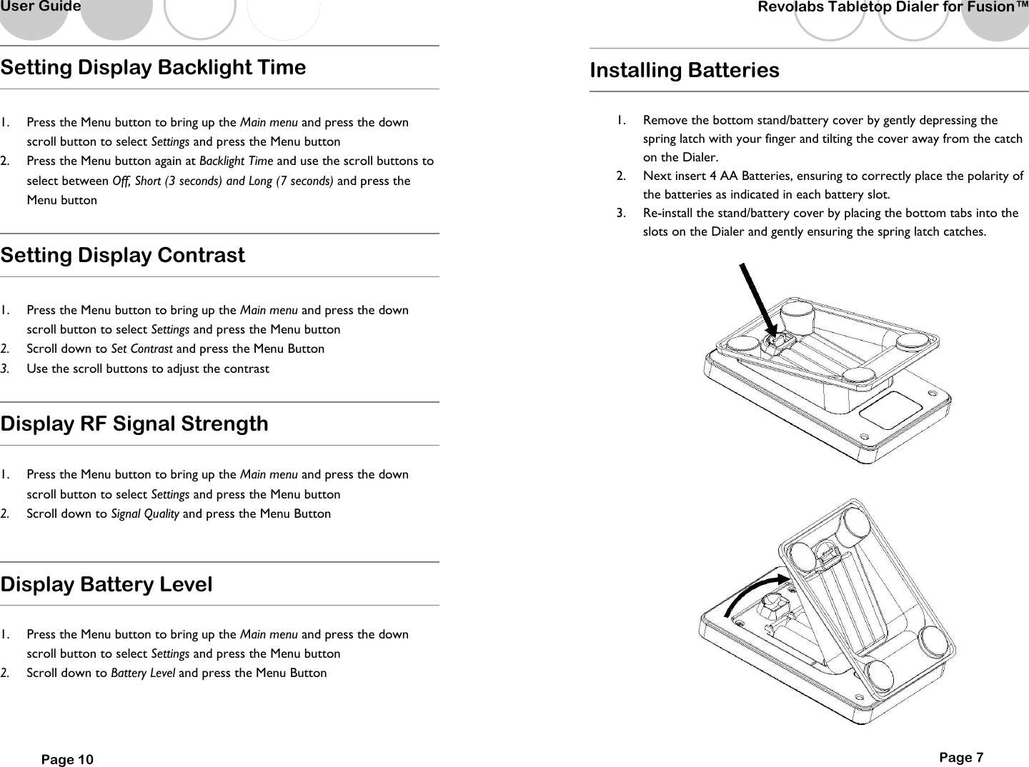   User Guide Setting Display Backlight Time  1.  Press the Menu button to bring up the Main menu and press the down scroll button to select Settings and press the Menu button  2.  Press the Menu button again at Backlight Time and use the scroll buttons to select between Off, Short (3 seconds) and Long (7 seconds) and press the Menu button  Setting Display Contrast  1.  Press the Menu button to bring up the Main menu and press the down scroll button to select Settings and press the Menu button  2.  Scroll down to Set Contrast and press the Menu Button 3.  Use the scroll buttons to adjust the contrast  Display RF Signal Strength  1.  Press the Menu button to bring up the Main menu and press the down scroll button to select Settings and press the Menu button  2.  Scroll down to Signal Quality and press the Menu Button  Display Battery Level  1.  Press the Menu button to bring up the Main menu and press the down scroll button to select Settings and press the Menu button  2.  Scroll down to Battery Level and press the Menu Button   Page 10   Revolabs Tabletop Dialer for Fusion&trade;  Page 7 Installing Batteries  1.  Remove the bottom stand/battery cover by gently depressing the spring latch with your finger and tilting the cover away from the catch on the Dialer.   2.  Next insert 4 AA Batteries, ensuring to correctly place the polarity of the batteries as indicated in each battery slot.   3.  Re-install the stand/battery cover by placing the bottom tabs into the slots on the Dialer and gently ensuring the spring latch catches.        