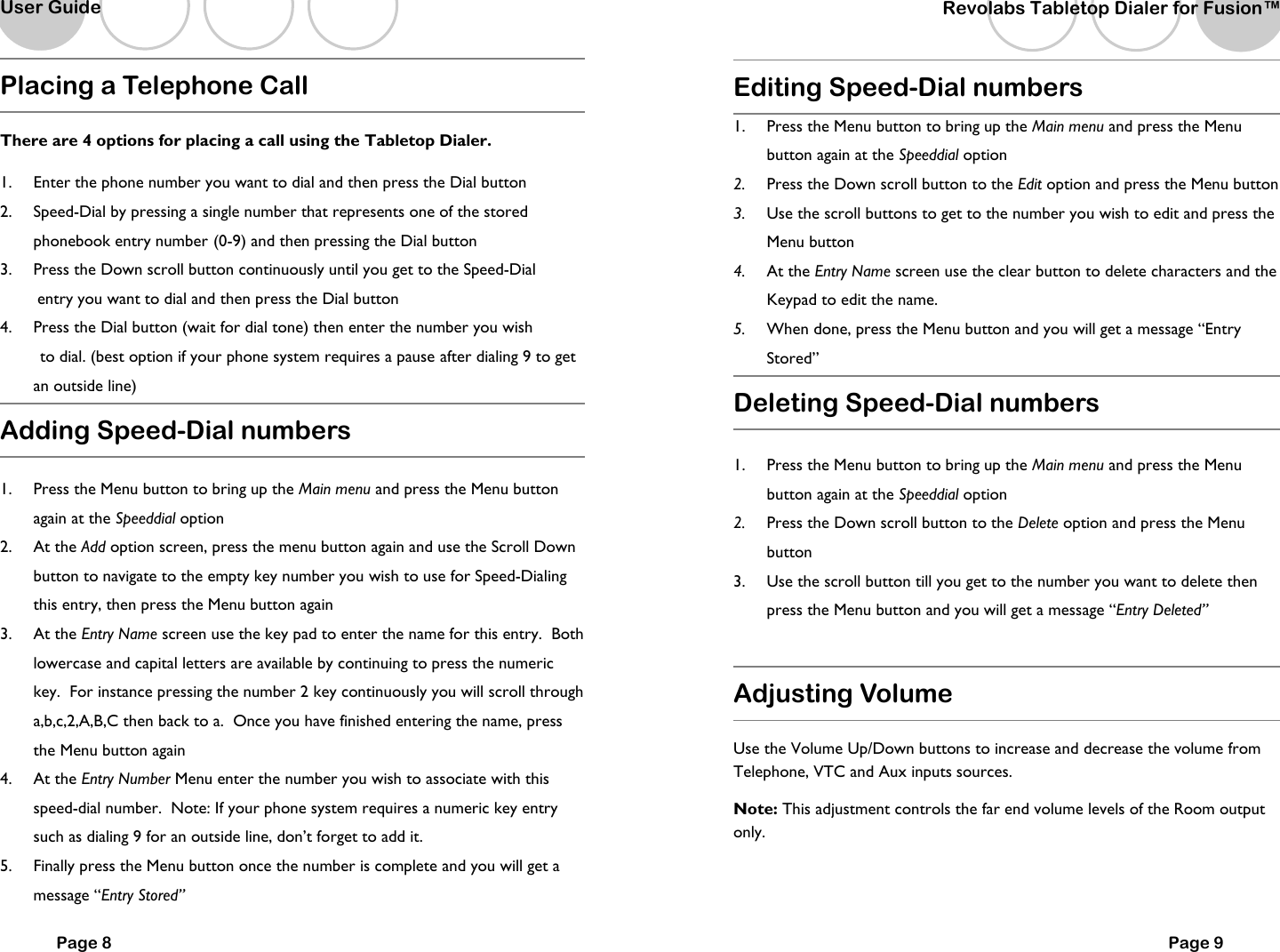   Page 8 Placing a Telephone Call  There are 4 options for placing a call using the Tabletop Dialer.  1.  Enter the phone number you want to dial and then press the Dial button 2.  Speed-Dial by pressing a single number that represents one of the stored phonebook entry number  (0-9) and then pressing the Dial button 3.  Press the Down scroll button continuously until you get to the Speed-Dial          entry you want to dial and then press the Dial button 4.  Press the Dial button (wait for dial tone) then enter the number you wish       to dial. (best option if your phone system requires a pause  after dialing 9 to get an outside line) Adding Speed-Dial numbers  1.  Press the Menu button to bring up the Main menu and press the Menu button again at the Speeddial option  2.  At the Add option screen, press the menu button again and use the Scroll Down button to navigate to the empty key number you wish to use for Speed-Dialing this entry, then press the Menu button again 3.  At the Entry Name screen use the key pad to enter the name for this entry.  Both lowercase and capital letters are available by continuing to press the numeric key.  For instance pressing the number 2 key continuously you will scroll through a,b,c,2,A,B,C then back to a.  Once you have finished entering the name, press the Menu button again 4.  At the Entry Number Menu enter the number you wish to associate with this speed-dial number.  Note: If your phone system requires a numeric key entry such as dialing 9 for an outside line, don&rsquo;t forget to add it. 5.  Finally press the Menu button once the number is complete and you will get a message &ldquo;Entry Stored&rdquo;  User Guide   Revolabs Tabletop Dialer for Fusion&trade;  Page 9 Editing Speed-Dial numbers 1.  Press the Menu button to bring up the Main menu and press the Menu button again at the Speeddial option  2.  Press the Down scroll button to the Edit option and press the Menu button 3.  Use the scroll buttons to get to the number you wish to edit and press the Menu button 4.  At the Entry Name screen use the clear button to delete characters and the Keypad to edit the name. 5.  When done, press the Menu button and you will get a message &ldquo;Entry Stored&rdquo; Deleting Speed-Dial numbers  1.  Press the Menu button to bring up the Main menu and press the Menu button again at the Speeddial option  2.  Press the Down scroll button to the Delete option and press the Menu button 3.  Use the scroll button till you get to the number you want to delete then press the Menu button and you will get a message &ldquo;Entry Deleted&rdquo;     Adjusting Volume  Use the Volume Up/Down buttons to increase and decrease the volume from Telephone, VTC and Aux inputs sources.   Note: This adjustment controls the far end volume levels of the Room output only.  
