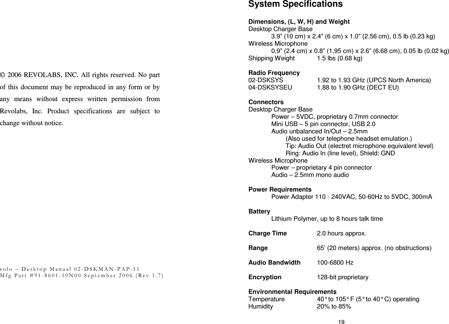                  &copy; 2006 REVOLABS, INC. All rights reserved. No part of this document may be reproduced in any form or by any  means  without  express  written  permission  from Revolabs,  Inc.  Product  specifications  are  subject  to change without notice.                      s o l o   &ndash;   D e s k t o p   M a n u a l   0 2 - D S K M A N - P A P - 1 1  M f g   P a r t   # 9 1 - 8 6 0 1 - 1 0 N 0 0   S e p t e m b e r   2 0 0 6   ( R e v   1 . 7 )  19 System Specifications  Dimensions, (L, W, H) and Weight Desktop Charger Base 3.9&rdquo; (10 cm) x 2.4&rdquo; (6 cm) x 1.0&rdquo; (2.56 cm), 0.5 lb (0.23 kg) Wireless Microphone 0.9&rdquo; (2.4 cm) x 0.8&rdquo; (1.95 cm) x 2.6&rdquo; (6.68 cm), 0.05 lb (0.02 kg) Shipping Weight  1.5 lbs (0.68 kg)  Radio Frequency  02-DSKSYS   1.92 to 1.93 GHz (UPCS North America) 04-DSKSYSEU   1.88 to 1.90 GHz (DECT EU)  Connectors Desktop Charger Base   Power &ndash; 5VDC, proprietary 0.7mm connector Mini USB &ndash; 5 pin connector, USB 2.0 Audio unbalanced In/Out &ndash; 2.5mm  (Also used for telephone headset emulation.) Tip: Audio Out (electret microphone equivalent level)  Ring: Audio In (line level), Shield: GND Wireless Microphone Power &ndash; proprietary 4 pin connector   Audio &ndash; 2.5mm mono audio  Power Requirements    Power Adapter 110 - 240VAC, 50-60Hz to 5VDC, 300mA  Battery  Lithium Polymer, up to 8 hours talk time  Charge Time    2.0 hours approx.  Range      65&rsquo; (20 meters) approx. (no obstructions)  Audio Bandwidth  100-6800 Hz  Encryption    128-bit proprietary  Environmental Requirements Temperature    40&deg; to 105&deg; F (5&deg; to 40&deg; C) operating Humidity    20% to 85%