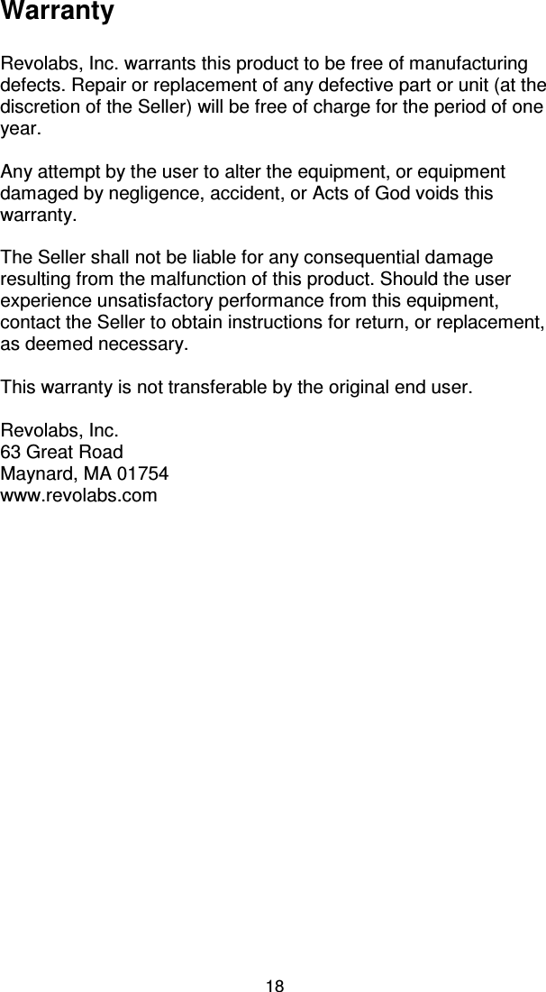 18 Warranty  Revolabs, Inc. warrants this product to be free of manufacturing defects. Repair or replacement of any defective part or unit (at the discretion of the Seller) will be free of charge for the period of one year.  Any attempt by the user to alter the equipment, or equipment damaged by negligence, accident, or Acts of God voids this warranty.  The Seller shall not be liable for any consequential damage resulting from the malfunction of this product. Should the user experience unsatisfactory performance from this equipment, contact the Seller to obtain instructions for return, or replacement, as deemed necessary.  This warranty is not transferable by the original end user.  Revolabs, Inc. 63 Great Road Maynard, MA 01754 www.revolabs.com  ii 