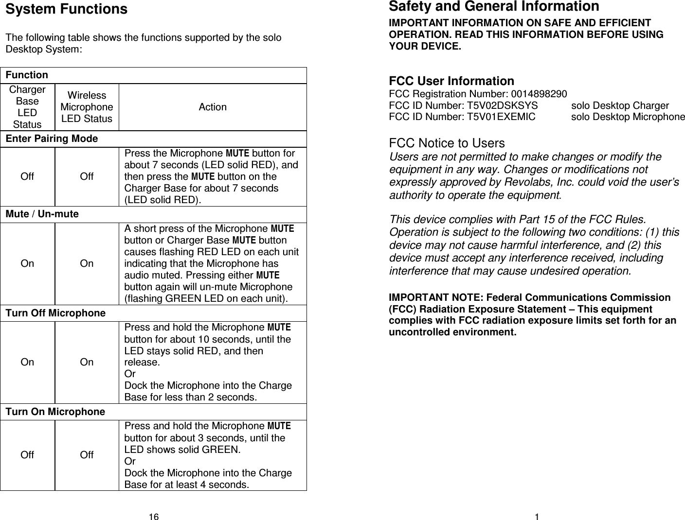 16 System Functions  The following table shows the functions supported by the solo Desktop System:  Function Charger Base LED Status Wireless Microphone LED Status Action Enter Pairing Mode Off  Off Press the Microphone MUTE button for about 7 seconds (LED solid RED), and then press the MUTE button on the Charger Base for about 7 seconds (LED solid RED). Mute / Un-mute On  On A short press of the Microphone MUTE button or Charger Base MUTE button causes flashing RED LED on each unit indicating that the Microphone has audio muted. Pressing either MUTE button again will un-mute Microphone (flashing GREEN LED on each unit). Turn Off Microphone On  On Press and hold the Microphone MUTE button for about 10 seconds, until the LED stays solid RED, and then release. Or Dock the Microphone into the Charge Base for less than 2 seconds. Turn On Microphone Off  Off Press and hold the Microphone MUTE button for about 3 seconds, until the LED shows solid GREEN. Or Dock the Microphone into the Charge Base for at least 4 seconds. 1 Safety and General Information IMPORTANT INFORMATION ON SAFE AND EFFICIENT OPERATION. READ THIS INFORMATION BEFORE USING YOUR DEVICE.  FCC User Information FCC Registration Number: 0014898290 FCC ID Number: T5V02DSKSYS  solo Desktop Charger FCC ID Number: T5V01EXEMIC  solo Desktop Microphone  FCC Notice to Users Users are not permitted to make changes or modify the equipment in any way. Changes or modifications not expressly approved by Revolabs, Inc. could void the user&rsquo;s authority to operate the equipment.   This device complies with Part 15 of the FCC Rules. Operation is subject to the following two conditions: (1) this device may not cause harmful interference, and (2) this device must accept any interference received, including interference that may cause undesired operation.  IMPORTANT NOTE: Federal Communications Commission (FCC) Radiation Exposure Statement &ndash; This equipment complies with FCC radiation exposure limits set forth for an uncontrolled environment. 