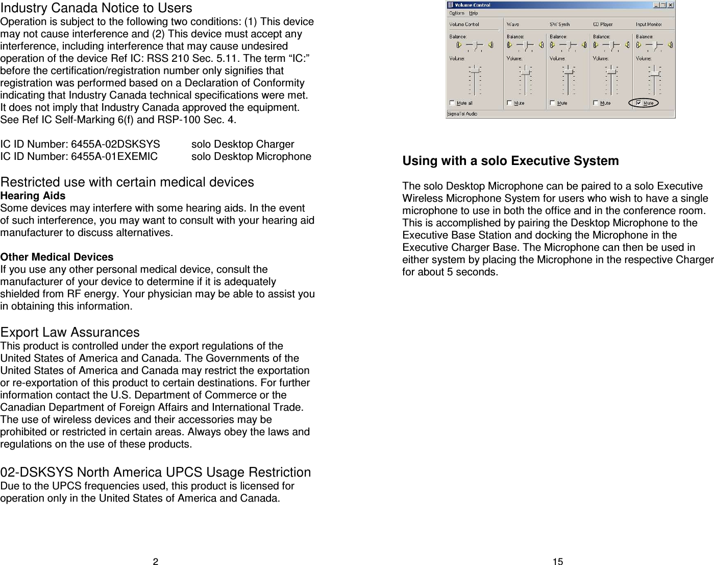 2 Industry Canada Notice to Users Operation is subject to the following two conditions: (1) This device may not cause interference and (2) This device must accept any interference, including interference that may cause undesired operation of the device Ref IC: RSS 210 Sec. 5.11. The term &ldquo;IC:&rdquo; before the certification/registration number only signifies that registration was performed based on a Declaration of Conformity indicating that Industry Canada technical specifications were met. It does not imply that Industry Canada approved the equipment. See Ref IC Self-Marking 6(f) and RSP-100 Sec. 4.   IC ID Number: 6455A-02DSKSYS   solo Desktop Charger IC ID Number: 6455A-01EXEMIC   solo Desktop Microphone  Restricted use with certain medical devices Hearing Aids Some devices may interfere with some hearing aids. In the event of such interference, you may want to consult with your hearing aid manufacturer to discuss alternatives.  Other Medical Devices If you use any other personal medical device, consult the manufacturer of your device to determine if it is adequately shielded from RF energy. Your physician may be able to assist you in obtaining this information.  Export Law Assurances This product is controlled under the export regulations of the United States of America and Canada. The Governments of the United States of America and Canada may restrict the exportation or re-exportation of this product to certain destinations. For further information contact the U.S. Department of Commerce or the Canadian Department of Foreign Affairs and International Trade. The use of wireless devices and their accessories may be prohibited or restricted in certain areas. Always obey the laws and regulations on the use of these products.  02-DSKSYS North America UPCS Usage Restriction Due to the UPCS frequencies used, this product is licensed for operation only in the United States of America and Canada.  15    Using with a solo Executive System  The solo Desktop Microphone can be paired to a solo Executive Wireless Microphone System for users who wish to have a single microphone to use in both the office and in the conference room. This is accomplished by pairing the Desktop Microphone to the Executive Base Station and docking the Microphone in the Executive Charger Base. The Microphone can then be used in either system by placing the Microphone in the respective Charger for about 5 seconds. 