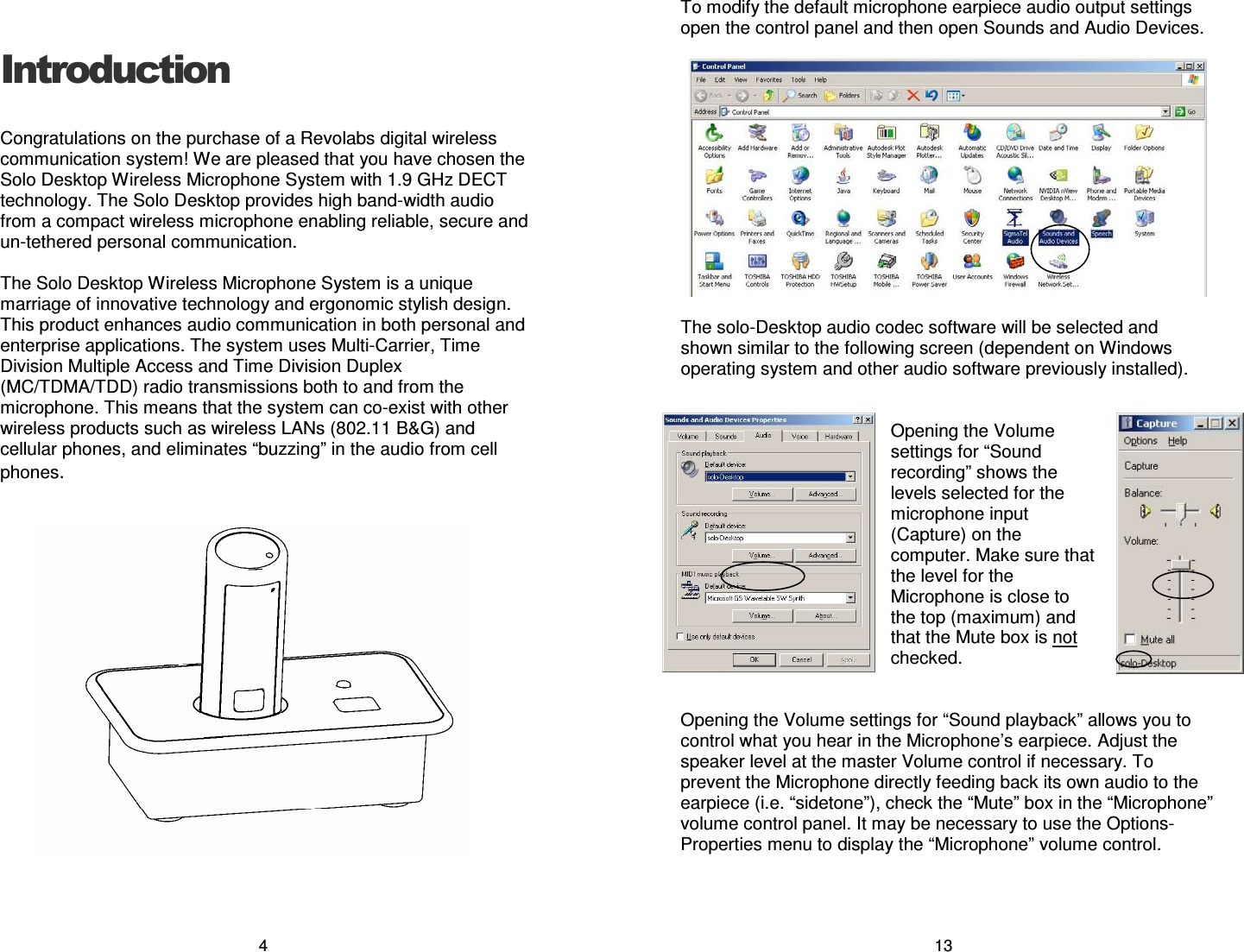 4 Introduction Congratulations on the purchase of a Revolabs digital wireless communication system! We are pleased that you have chosen the Solo Desktop Wireless Microphone System with 1.9 GHz DECT technology. The Solo Desktop provides high band-width audio from a compact wireless microphone enabling reliable, secure and un-tethered personal communication.  The Solo Desktop Wireless Microphone System is a unique marriage of innovative technology and ergonomic stylish design.  This product enhances audio communication in both personal and enterprise applications. The system uses Multi-Carrier, Time Division Multiple Access and Time Division Duplex (MC/TDMA/TDD) radio transmissions both to and from the microphone. This means that the system can co-exist with other wireless products such as wireless LANs (802.11 B&amp;G) and cellular phones, and eliminates &ldquo;buzzing&rdquo; in the audio from cell phones. 13 To modify the default microphone earpiece audio output settings open the control panel and then open Sounds and Audio Devices.    The solo-Desktop audio codec software will be selected and shown similar to the following screen (dependent on Windows operating system and other audio software previously installed).   Opening the Volume settings for &ldquo;Sound recording&rdquo; shows the levels selected for the microphone input (Capture) on the computer. Make sure that the level for the Microphone is close to the top (maximum) and that the Mute box is not checked.   Opening the Volume settings for &ldquo;Sound playback&rdquo; allows you to control what you hear in the Microphone&rsquo;s earpiece. Adjust the speaker level at the master Volume control if necessary. To prevent the Microphone directly feeding back its own audio to the earpiece (i.e. &ldquo;sidetone&rdquo;), check the &ldquo;Mute&rdquo; box in the &ldquo;Microphone&rdquo; volume control panel. It may be necessary to use the Options-Properties menu to display the &ldquo;Microphone&rdquo; volume control.   