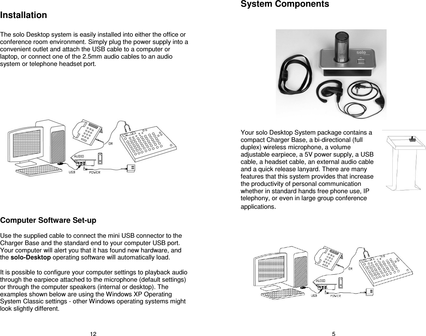 12 Installation  The solo Desktop system is easily installed into either the office or conference room environment. Simply plug the power supply into a convenient outlet and attach the USB cable to a computer or laptop, or connect one of the 2.5mm audio cables to an audio system or telephone headset port.  Computer Software Set-up  Use the supplied cable to connect the mini USB connector to the Charger Base and the standard end to your computer USB port. Your computer will alert you that it has found new hardware, and the solo-Desktop operating software will automatically load.   It is possible to configure your computer settings to playback audio through the earpiece attached to the microphone (default settings) or through the computer speakers (internal or desktop). The examples shown below are using the Windows XP Operating System Classic settings - other Windows operating systems might look slightly different.  5 System Components    Your solo Desktop System package contains a compact Charger Base, a bi-directional (full duplex) wireless microphone, a volume adjustable earpiece, a 5V power supply, a USB cable, a headset cable, an external audio cable and a quick release lanyard. There are many features that this system provides that increase the productivity of personal communication whether in standard hands free phone use, IP telephony, or even in large group conference applications.    